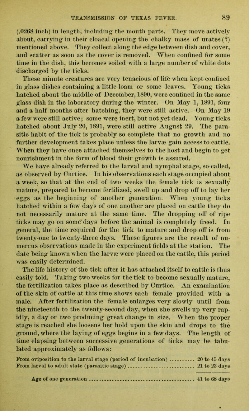 (.0268 inch) in length, including the month parts. They move actively about, carrying in their cloacal opening the chalky mass of urates (?) mentioned above. They collect along the edge between dish and cover, and scatter as soon as the cover is removed. When confined for some time in the dish, this becomes soiled with a large number of white dots discharged by the ticks. These minute creatures are very tenacious of life when kept confined in glass dishes containing a little loam or some leaves. Young ticks hatched about the middle of December, 1890, were confined in the same glass dish in the laboratory during the winter. On May 1, 1891, four and a half months after hatching, they were still active. On May 19 a few were still active; some were inert, but not yet dead. Young ticks hatched about July 20, 1891, were still active August 29. The para- sitic habit of the tick is probably so complete that no growth and no further development takes place unless the larvae gain access to cattle. When they have once attached themselves to the host and begin to get nourishment in the form of blood their growth is assured. We have already referred to the larval and nymphal stage, so-called, as observed by Curtice. In his observations each stage occupied about a week, so that at the end of two weeks the female tick is sexually mature, prepared to become fertilized, swell up and drop olf to lay her eggs as the beginning of another generation. When young ticks hatched within a few days of one another are placed on cattle they do not necessarily mature at the same time. The dropping off of ripe ticks may go on some' days before the animal is completely freed. In general, the time required for the tick to mature and drop .off is from twenty-one to twenty-three days. These figures are the result of nu- merous observations made in the experiment fields at the station. The date being known when the larvae were placed on the cattle, this period was easily determined. The life history of the tick after it has attached itself to cattle is thus easily told. Taking two weeks for the tick to become sexually mature, the fertilization takes place as described by Curtice. An examination of the skin of cattle at this time shows each female provided with a male. After fertilization the female enlarges very slowly until from the nineteenth to the twenty-second day, when she swells up very rap- idly, a day or two producing great change in size. When the proper stage is reached she loosens her hold upon the skin and drops to the ground, where the laying of eggs begins in a few days. The length of time elapsing between successive generations of ticks may be tabu- lated approximately as follows: From oviposition to the larval stage (period of incubation) 20 to 45 days From larval to adult state (parasitic stage) 21 to 23 days Age of one generation 41 to 68 days