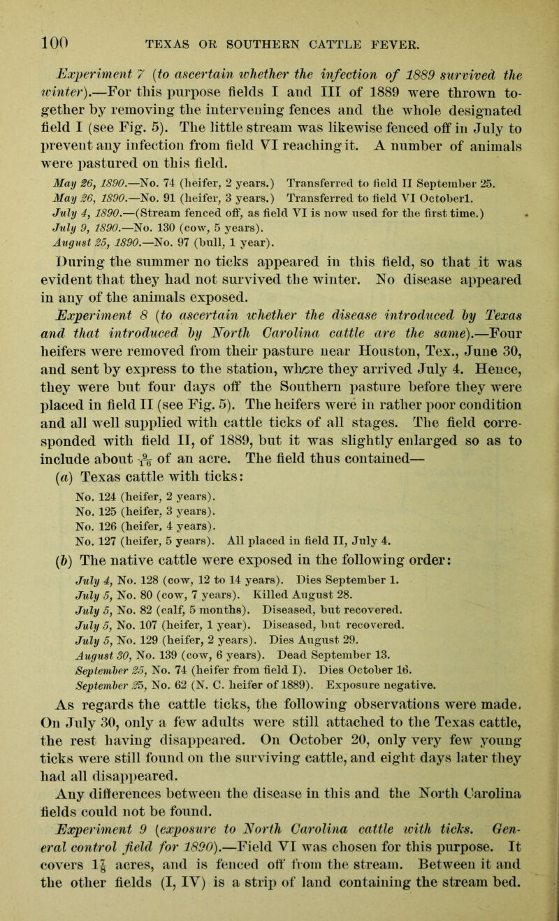 Experiment 7 (to ascertain whether the infection of 1889 survived the icinter).—For this purpose fields I and III of 1889 were thrown to- gether by removing the intervening fences and the whole designated field I (see Fig. 5). The little stream was likewise fenced off in July to prevent any infection from field VI reaching it. A number of animals were pastured on this field. May 26, 1890.—No. 74 (heifer, 2 years.) Transferred to field II September 25. May 26, 1890.—No. 91 (heifer, 3 years.) Transferred to field VI Octoberl. July 4, 1890.—(Stream fenced off, as field VI is now used for the first time.) July 9, 1890.—No. 130 (cow, 5 years). August 25, 1890.—No. 97 (hull, 1 year). During the summer no ticks appeared in this field, so that it was evident that they had not survived the winter. No disease appeared in any of the animals exposed. Experiment 8 (to ascertain whether the disease introduced by Texas and that introduced by North Carolina cattle are the same).—Four heifers were removed from their pasture near Houston, Tex., June 30, and sent by express to the station, wh/ore they arrived July 4. Hence, they were but four days off the Southern pasture before they were placed in field II (see Fig. 5). The heifers were in rather floor condition and all well supplied with cattle ticks of all stages. The field corre- sponded with field II, of 1889, but it was slightly enlarged so as to include about of an acre. The field thus contained— (a) Texas cattle with ticks: No. 124 (heifer, 2 years). No. 125 (heifer, 3 years). No. 126 (heifer, 4 years). No. 127 (heifer, 5 years). All placed in field II, July 4. (b) The native cattle were exposed in the following order: July 4, No. 128 (cow, 12 to 14 years). Dies September 1. July 5, No. 80 (cow, 7 years). Killed August 28. July 5, No. 82 (calf, 5 months). Diseased, but recovered. July 5, No. 107 (heifer, 1 year). Diseased, but recovered. July 5, No. 129 (heifer, 2 years). Dies August 29. August 30, No. 139 (cow, 6 years). Dead September 13. September 25, No. 74 (heifer from field I). Dies October 16. September 25, No. 62 (N. C. heifer of 1889). Exposure negative. As regards the cattle ticks, the following observations were made. On July 30, only a few adults were still attached to the Texas cattle, the rest having disappeared. On October 20, only very few young ticks were still found on the surviving cattle, and eight days later they had all disappeared. Any differences between the disease in this and the North Carolina fields could not be found. Experiment 9 (exposure to North Carolina cattle with ticks. Gen- eral control field for 1890).—Field VI was chosen for this purpose. It covers 1J acres, and is fenced off from the stream. Between it and the other fields (I, IV) is a strip of land containing the stream bed.