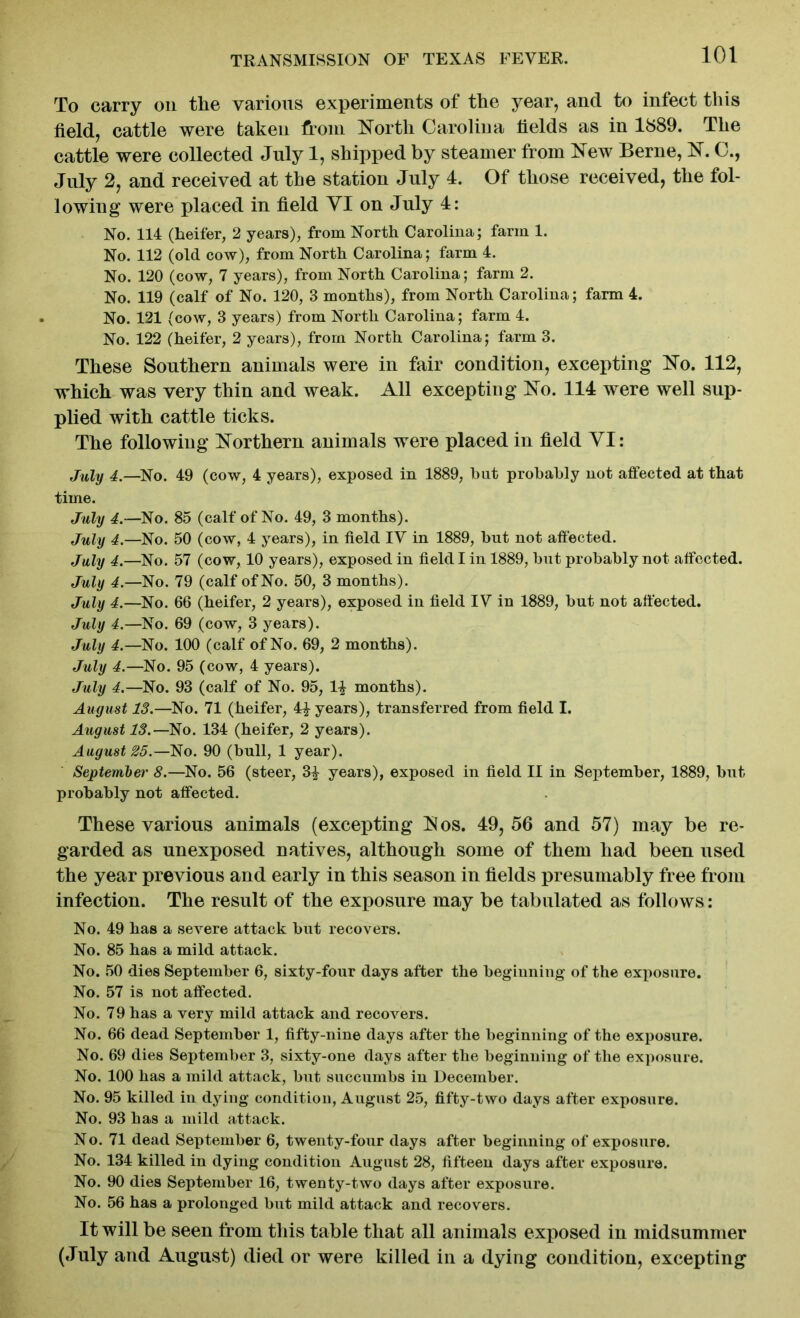 To carry on the various experiments of the year, and to infect this field, cattle were taken from North Carolina fields as in 1889. The cattle were collected July 1, shipped by steamer from New Berne, N. C., July 2, and received at the station July 4. Of those received, the fol- lowing were placed in field VI on July 4: No. 114 (heifer, 2 years), from North Carolina; farm 1. No. 112 (old cow), from North Carolina; farm 4. No. 120 (cow, 7 years), from North Carolina; farm 2. No. 119 (calf of No. 120, 3 months), from North Carolina; farm 4. No. 121 (cow, 3 years) from North Carolina; farm 4. No. 122 (heifer, 2 years), from North Carolina; farm 3. These Southern animals were in fair condition, excepting No. 112, which was very thin and weak. All excepting No. 114 were well sup- plied with cattle ticks. The following Northern animals were placed in field YI: July 4.—No. 49 (cow, 4 years), exposed in 1889, hut probably not affected at that time. July 4.—No. 85 (calf of No. 49, 3 months). July 4.—No. 50 (cow, 4 years), in field IV in 1889, but not affected. July 4.—No. 57 (cow, 10 years), exposed in field I in 1889, but probably not affected. July 4.—No. 79 (calf of No. 50, 3 months). July 4.—No. 66 (heifer, 2 years), exposed in field IV in 1889, but not affected. July 4.—No. 69 (cow, 3 years). July 4.—No. 100 (calf of No. 69, 2 months). July 4.—No. 95 (cow, 4 years). July 4.—No. 93 (calf of No. 95, 1| months). August 13.—No. 71 (heifer, 4£ years), transferred from field I. August 13.—No. 134 (heifer, 2 years). August 25.—No. 90 (bull, 1 year). September 8.—No. 56 (steer, 3£ years), exposed in field II in September, 1889, but probably not affected. These various animals (excepting Nos. 49,56 and 57) may be re- garded as unexposed natives, although some of them had been used the year previous and early in this season in fields presumably free from infection. The result of the exposure may be tabulated as follows: No. 49 has a severe attack but recovers. No. 85 has a mild attack. No. 50 dies September 6, sixty-four days after the beginning of the exposure. No. 57 is not affected. No. 79 has a very mild attack and recovers. No. 66 dead September 1, fifty-nine days after the beginning of the exposure. No. 69 dies September 3, sixty-one days after the beginning of the exposure. No. 100 has a mild attack, but succumbs in December. No. 95 killed in dying condition, August 25, fifty-two days after exposure. No. 93 has a mild attack. No. 71 dead September 6, twenty-four days after beginning of exposure. No. 134 killed in dying condition August 28, fifteen days after exposure. No. 90 dies September 16, twenty-two days after exposure. No. 56 has a prolonged but mild attack and recovers. It will be seen from this table that all animals exposed in midsummer (July and August) died or were killed in a dying condition, excepting