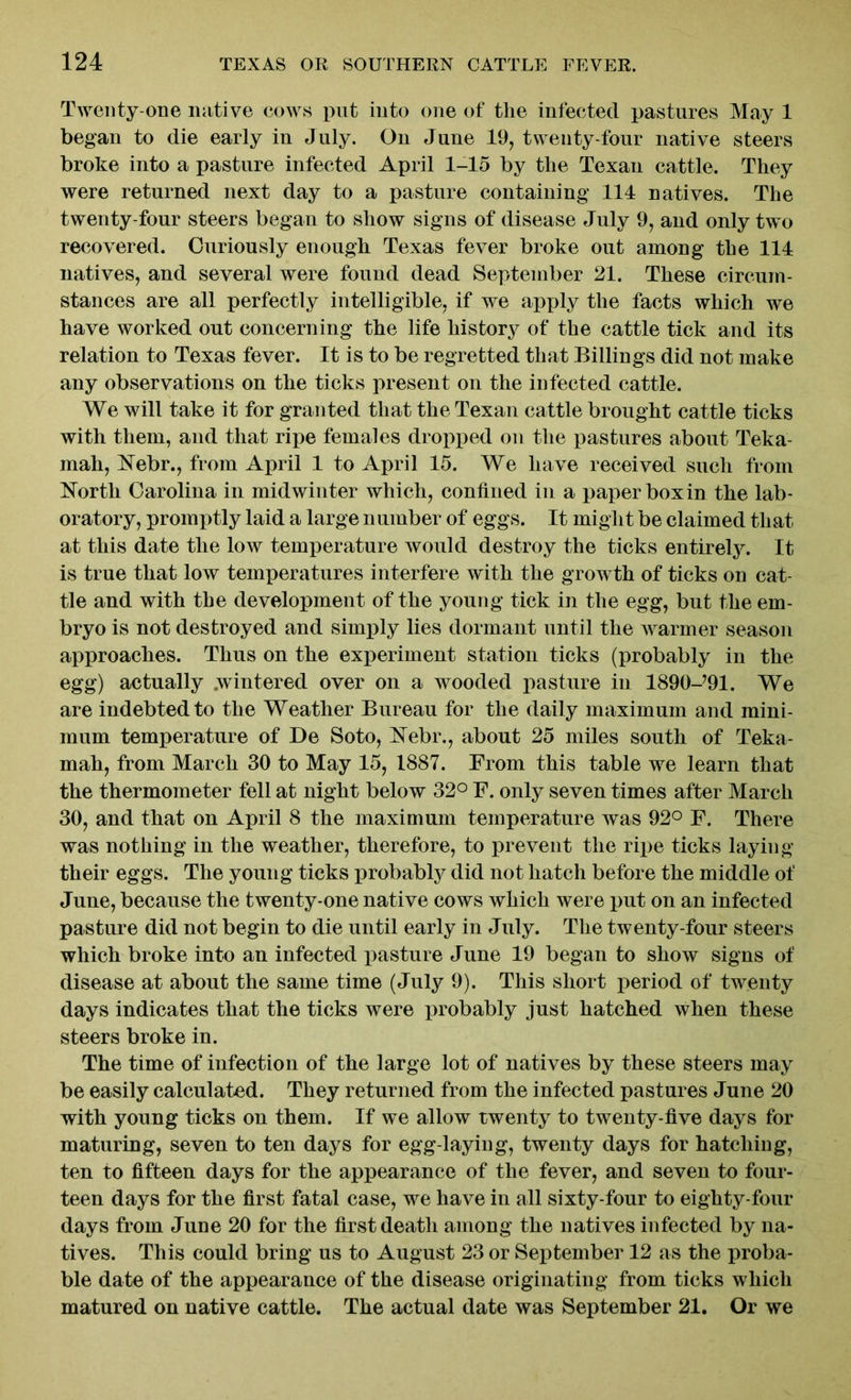 Twenty-one native cows put into one of the infected pastures May 1 began to die early in July. On June 19, twenty-four native steers broke into a pasture infected April 1-15 by the Texan cattle. They were returned next day to a pasture containing 114 natives. The twenty-four steers began to show signs of disease July 9, and only two recovered. Curiously enough Texas fever broke out among the 114 natives, and several were found dead September 21. These circum- stances are all perfectly intelligible, if we apply the facts which we have worked out concerning the life history of the cattle tick and its relation to Texas fever. It is to be regretted that Billings did not make any observations on the ticks present on the infected cattle. We will take it for granted that the Texan cattle brought cattle ticks with them, and that ripe females dropped on the pastures about Teka- mah, Nebr., from April 1 to April 15. We have received such from North Carolina in midwinter which, confined in a paper box in the lab- oratory, promptly laid a large n umber of eggs. It might be claimed that at this date the low temperature would destroy the ticks entirely. It is true that low temperatures interfere with the growth of ticks on cat- tle and with the development of the young tick in the egg, but the em- bryo is not destroyed and simply lies dormant until the warmer season approaches. Thus on the experiment station ticks (probably in the egg) actually .wintered over on a wooded pasture in 1890-?91. We are indebted to the Weather Bureau for the daily maximum and mini- mum temperature of De Soto, Nebr., about 25 miles south of Teka- mah, from March 30 to May 15, 1887. From this table we learn that the thermometer fell at night below 32° F. only seven times after March 30, and that on April 8 the maximum temperature was 92° F. There was nothing in the weather, therefore, to prevent the ripe ticks laying their eggs. The young ticks probably did not hatch before the middle of June, because the twenty-one native cows which were put on an infected pasture did not begin to die until early in July. The twenty-four steers which broke into an infected pasture June 19 began to show signs of disease at about the same time (July 9). This short period of twenty days indicates that the ticks were probably just hatched when these steers broke in. The time of infection of the large lot of natives by these steers may be easily calculated. They returned from the infected pastures June 20 with young ticks on them. If we allow twenty to twenty-five days for maturing, seven to ten days for egg-laying, twenty days for hatching, ten to fifteen days for the appearance of the fever, and seven to four- teen days for the first fatal case, we have in all sixty-four to eighty-four days from June 20 for the first death among the natives infected by na- tives. This could bring us to August 23 or September 12 as the proba- ble date of the appearance of the disease originating from ticks which matured on native cattle. The actual date was September 21. Or we