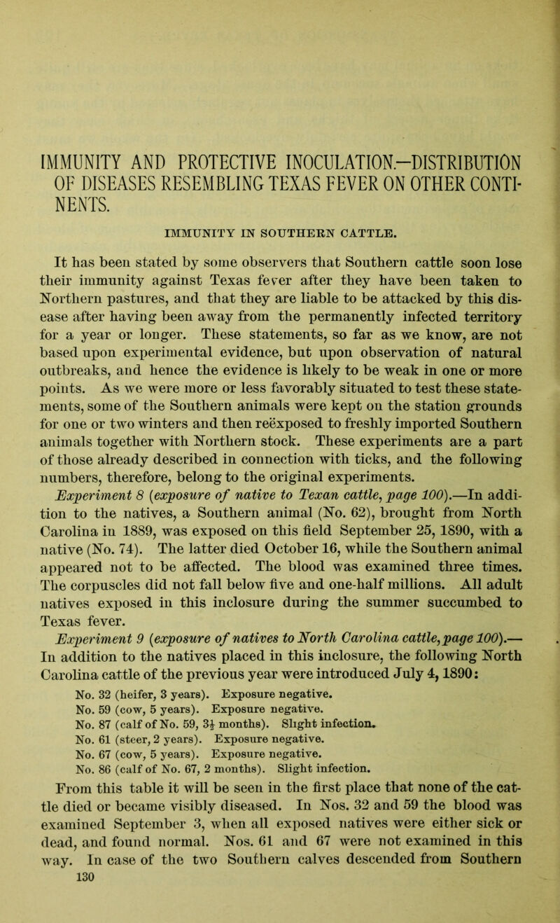 IMMUNITY AND PROTECTIVE INOCULATION-DISTRIBUTION OF DISEASES RESEMBLING TEXAS FEVER ON OTHER CONTI- NENTS. IMMUNITY IN SOUTHERN CATTLE. It has been stated by some observers that Southern cattle soon lose their immunity against Texas fever after they have been taken to Northern pastures, and that they are liable to be attacked by this dis- ease after having been away from the permanently infected territory for a year or longer. These statements, so far as we know, are not based upon experimental evidence, but upon observation of natural outbreaks, and hence the evidence is likely to be weak in one or more points. As we were more or less favorably situated to test these state- ments, some of the Southern animals were kept on the station grounds for one or two winters and then reexposed to freshly imported Southern animals together with Northern stock. These experiments are a part of those already described in connection with ticks, and the following numbers, therefore, belong to the original experiments. Experiment 8 (exposure of native to Texan cattle, page 100).—In addi- tion to the natives, a Southern animal (No. 62), brought from North Carolina in 1889, was exposed on this field September 25,1890, with a native (No. 74). The latter died October 16, while the Southern animal appeared not to be affected. The blood was examined three times. The corpuscles did not fall below five and one-half millions. All adult natives exposed in this inclosure during the summer succumbed to Texas fever. Experiment 9 (exposure of natives to North Carolina cattle, page 100).— In addition to the natives placed in this inclosure, the following North Carolina cattle of the previous year were introduced July 4,1890: No. 32 (heifer, 3 years). Exposure negative. No. 59 (cow, 5 years). Exposure negative. No. 87 (calf of No. 59, 31 months). Slight infection. No. 61 (steer, 2 years). Exposure negative. No. 67 (cow, 5 years). Exposure negative. No. 86 (calf of No. 67, 2 months). Slight infection. From this table it will be seen in the first place that none of the cat- tle died or became visibly diseased. In Nos. 32 and 59 the blood was examined September 3, when all exposed natives were either sick or dead, and found normal. Nos. 61 and 67 were not examined in this way. In case of the two Southern calves descended from Southern