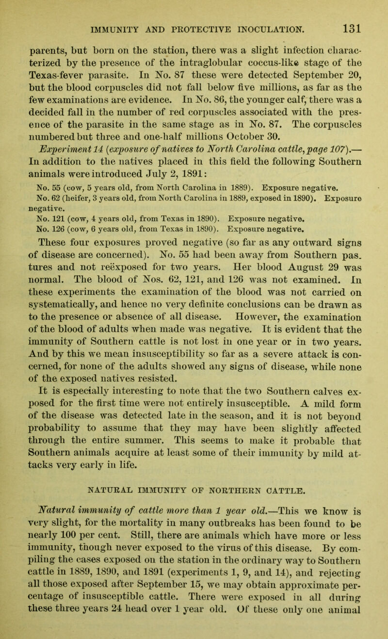 parents, but born on the station, there was a slight infection charac- terized by the presence of the intraglobular coccus-like stage of the Texas-fever parasite. In No. 87 these were detected September 20, but the blood corpuscles did not fall below five millions, as far as the few examinations are evidence. In No. 86, the younger calf, there was a decided fall in the number of red corpuscles associated with the pres- ence of the parasite in the same stage as in No. 87. The corpuscles numbered but three and one-half millions October 30. Experiment 14 (exposure of natives to North Carolina cattle, page 107).— In addition to the natives placed in this field the following Southern animals were introduced July 2, 1891: No. 55 (cow, 5 years old, from North Carolina in 1889). Exposure negative. No. 62 (heifer, 3 years old, from North Carolina in 1889, exposed in 1890). Exposure negative. No. 121 (cow, 4 years old, from Texas in 1890). Exposure negative. No. 126 (cow, 6 years old, from Texas in 1890). Exposure negative. These four exposures proved negative (so far as any outward signs of disease are concerned). No. 55 had been away from Southern pas. tures and not reexposed for two years. Her blood August 29 was normal. The blood of Nos. 62, 121, and 126 was not examined. In these experiments the examination of the blood was not carried on systematically, and hence no very definite conclusions can be drawn as to the presence or absence of all disease. However, the examination of the blood of adults when made was negative. It is evident that the immunity of Southern cattle is not lost in one year or in two years. And by this we mean insusceptibility so far as a severe attack is con- cerned, for none of the adults showed any signs of disease, while none of the exposed natives resisted. It is especially interesting to note that the two Southern calves ex- posed for the first time were not entirely insusceptible. A mild form of the disease was detected late in the season, and it is not beyond probability to assume that they may have been slightly affected through the entire summer. This seems to make it probable that Southern animals acquire at least some of their immunity by mild at- tacks very early in life. NATURAL IMMUNITY OF NORTHERN CATTLE. Natural immunity of cattle more than 1 year old.—This we know is very slight, for the mortality in many outbreaks has been found to be nearly 100 per cent. Still, there are animals which have more or less immunity, though never exposed to the virus of this disease. By com- piling the cases exposed on the station in the ordinary way to Southern cattle in 1889, 1890, and 1891 (experiments 1, 9, and 14), and rejecting all those exposed after September 15, we may obtain approximate per- centage of insusceptible cattle. There were exposed in all during these three years 24 head over 1 year old. Of these only one animal