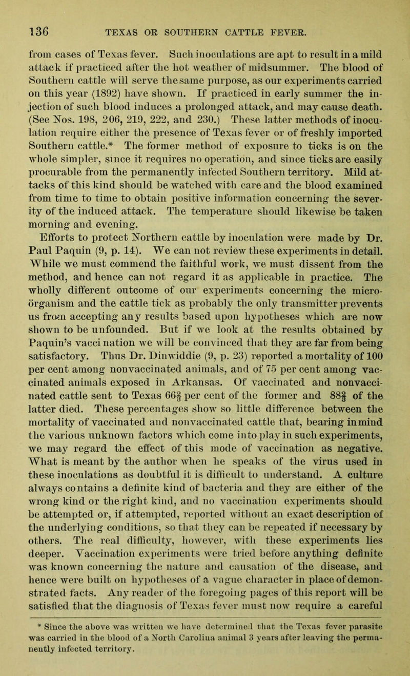 from cases of Texas fever. Such inoculations are apt to result in a mild attack if practiced after the hot weather of midsummer. The blood of Southern cattle will serve the same purpose, as our experiments carried on this year (1892) have shown. If practiced in early summer the in- jection of such blood induces a prolonged attack, and may cause death. (See Nos. 198, 206, 219, 222, and 230.) These latter methods of inocu- lation require either the presence of Texas fever or of freshly imported Southern cattle.* The former method of exposure to ticks is on the whole simpler, since it requires no operation, and since ticks are easily procurable from the permanently infected Southern territory. Mild at- tacks of this kind should be watched with care and the blood examined from time to time to obtain positive information concerning the sever- ity of the induced attack. The temperature should likewise be taken morning and evening. Efforts to protect Northern cattle by inoculation were made by Dr. Paul Paquin (9, p. 14). We can not review these experiments in detail. While we must commend the faithful work, we must dissent from the method, and hence can not regard it as applicable in practice. The wholly different outcome of our experiments concerning the micro- organism and the cattle tick as probably the only transmitter prevents us from accepting any results based upon hypotheses which are now shown to be unfounded. But if we look at the results obtained by Paquin’s vacci nation we will be convinced that they are far from being satisfactory. Thus Dr. Dinwiddie (9, p. 23) reported a mortality of 100 per cent among nonvaccinated animals, and of 75 per cent among vac- cinated animals exposed in Arkansas. Of vaccinated and nonvacci- nated cattle sent to Texas 66| per cent of the former and 88§ of the latter died. These percentages show so little difference between the mortality of vaccinated and nonvaccinated cattle that, bearing in mind the various unknown factors which come into play in such experiments, we may regard the effect of this mode of vaccination as negative. What is meant by the author when he speaks of the virus used in these inoculations as doubtful it is difficult to understand. A culture always contains a definite kind of bacteria and they are either of the wrong kind or the right kind, and no vaccination experiments should be attempted or, if attempted, reported without an exact description of the underlying conditions, so that they can be repeated if necessary by others. The real difficulty, however, with these experiments lies deeper. Vaccination experiments were tried before anything definite was known concerning the nature and causation of the disease, and hence were built on hypotheses of a vague character in place of demon- strated facts. Any reader of the foregoing pages of this report will be satisfied that the diagnosis of Texas fever must now require a careful * Since the above was written we have determined that the Texas fever parasite was carried in the blood of a North Caroliua animal 3 years after leaving the perma- nently infected territory.