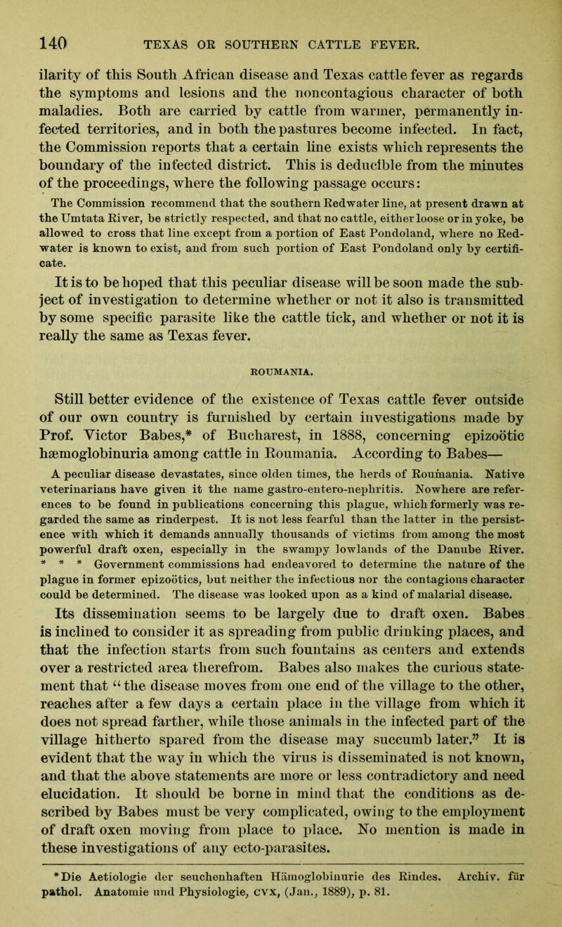 ilarity of this South African disease and Texas cattle fever as regards the symptoms and lesions and the noncontagious character of both maladies. Both are carried by cattle from warmer, permanently in- fected territories, and in both the pastures become infected. In fact, the Commission reports that a certain line exists which represents the boundary of the infected district. This is deducible from the minutes of the proceedings, where the following passage occurs: The Commission recommend that the southern Redwater line, at present drawn at the Umtata River, he strictly respected, and that no cattle, eitherloose or in yoke, be allowed to cross that line except from a portion of East Pondoland, where no Red- water is known to exist, and from such portion of East Pondoland only by certifi- cate. It is to be hoped that this peculiar disease will be soon made the sub- ject of investigation to determine whether or not it also is transmitted by some specific parasite like the cattle tick, and whether or not it is really the same as Texas fever. ROUMANIA. Still better evidence of the existence of Texas cattle fever outside of our own country is furnished by certain investigations made by Prof. Victor Babes,* of Bucharest, in 1888, concerning epizootic hiemoglobinuria among cattle in Roumania. According to Babes— A peculiar disease devastates, since olden times, the herds of Roumania. Native veterinarians have given it the name gastro-entero-nephritis. Nowhere are refer- ences to be found in publications concerning this plague, which formerly was re- garded the same as rinderpest. It is not less fearful than the latter in the persist- ence with which it demands annually thousands of victims from among the most powerful draft oxen, especially in the swampy lowlands of the Danube River. * * * Government commissions had endeavored to determine the nature of the plague in former epizootics, but neither the infectious nor the contagious character could be determined. The disease was looked upon as a kind of malarial disease. Its dissemination seems to be largely due to draft oxen. Babes is inclined to consider it as spreading from public drinking places, and that the infection starts from such fountains as centers and extends over a restricted area therefrom. Babes also makes the curious state- ment that “the disease moves from one end of the village to the other, reaches after a few days a certain place in the village from which it does not spread farther, while those animals in the infected part of the village hitherto spared from the disease may succumb later.” It is evident that the way in which the virus is disseminated is not known, and that the above statements are more or less contradictory and need elucidation. It should be borne in mind that the conditions as de- scribed by Babes must be very complicated, owing to the employment of draft oxen moving from place to place. No mention is made in these investigations of any ecto-parasites. *Die Aetiologie (ler seuchenhaften Hamoglobinurie des Rindes. Arcbiv. filr pathol. Anatomie und Physiologic, cvx, (Jan., 1889), p. 81.