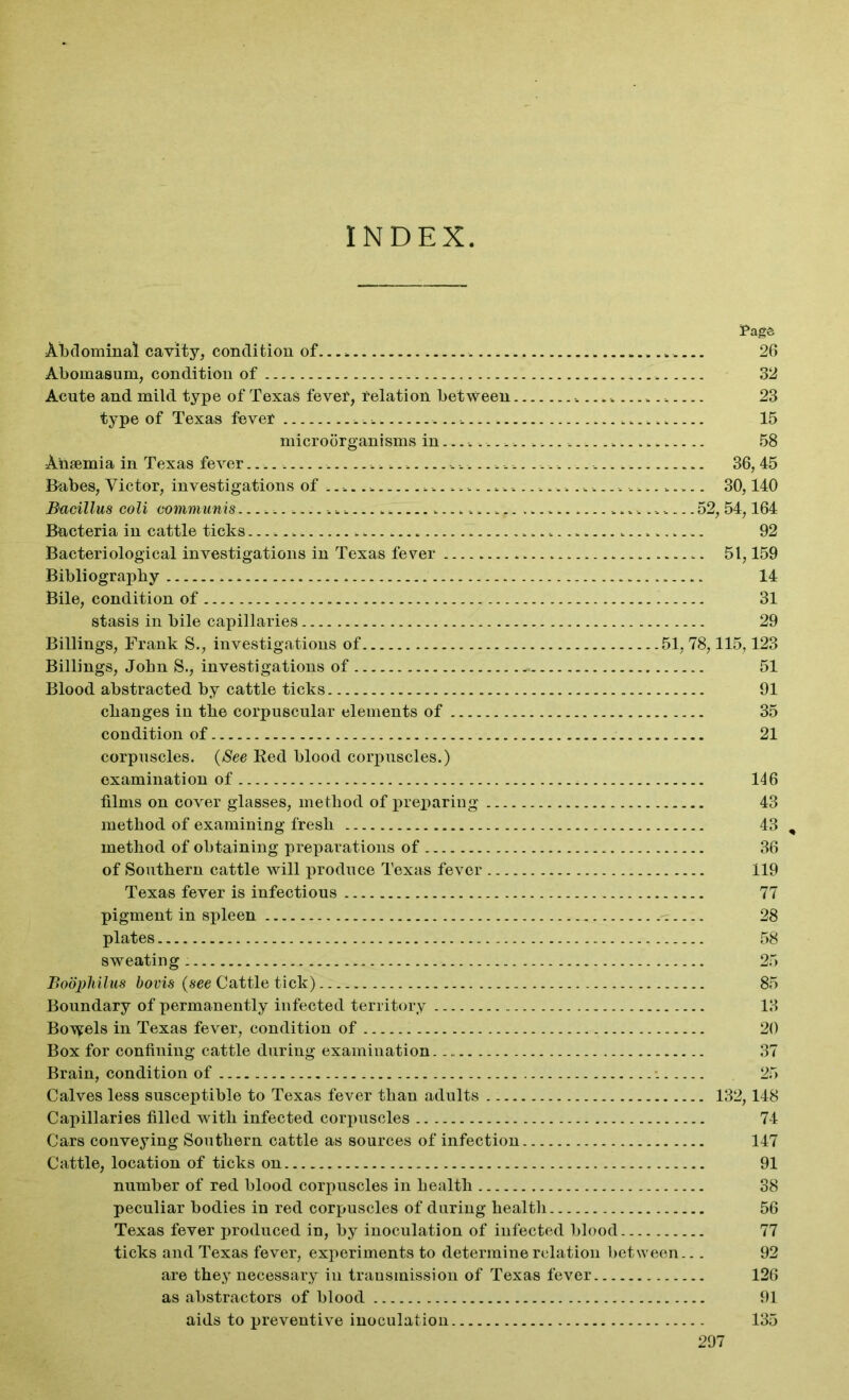 INDEX Tags Abdominal cavity, condition of... . . 26 Abomasum, condition of 32 Acute and mild type of Texas fever, relation between 23 type of Texas fever 15 microorganisms in 58 Anaemia in Texas fever ... ......... ............ 36,45 Babes, Victor, investigations of ........................................... 30,140 Bacillus coli communis 52, 54,164 Bacteria in cattle ticks 92 Bacteriological investigations in Texas fever 51,159 Bibliography 14 Bile, condition of 31 stasis in bile capillaries 29 Billings, Frank S., investigations of 51,78,115,123 Billings, John S., investigations of - 51 Blood abstracted by cattle ticks 91 changes in the corpuscular elements of 35 condition of 21 corpuscles. (See Red blood corpuscles.) examination of 146 films on cover glasses, method of preparing 43 method of examining fresh 43 , method of obtaining preparations of 36 of Southern cattle will produce Texas fever 119 Texas fever is infectious 77 pigment in spleen 28 plates 58 sweating 25 Boophilus bovis (see Cattle tick) 85 Boundary of permanently infected territory 13 Bowels in Texas fever, condition of 20 Box for confining cattle during examination 37 Brain, condition of •. 25 Calves less susceptible to Texas fever than adults 132,148 Capillaries filled with infected corpuscles 74 Cars conveying Southern cattle as sources of infection 147 Cattle, location of ticks on 91 number of red blood corpuscles in health 38 peculiar bodies in red corpuscles of during health 56 Texas fever produced in, by inoculation of infected blood 77 ticks and Texas fever, experiments to determine relation between... 92 are they necessary in transmission of Texas fever 126 as abstractors of blood 91 aids to preventive inoculation 135