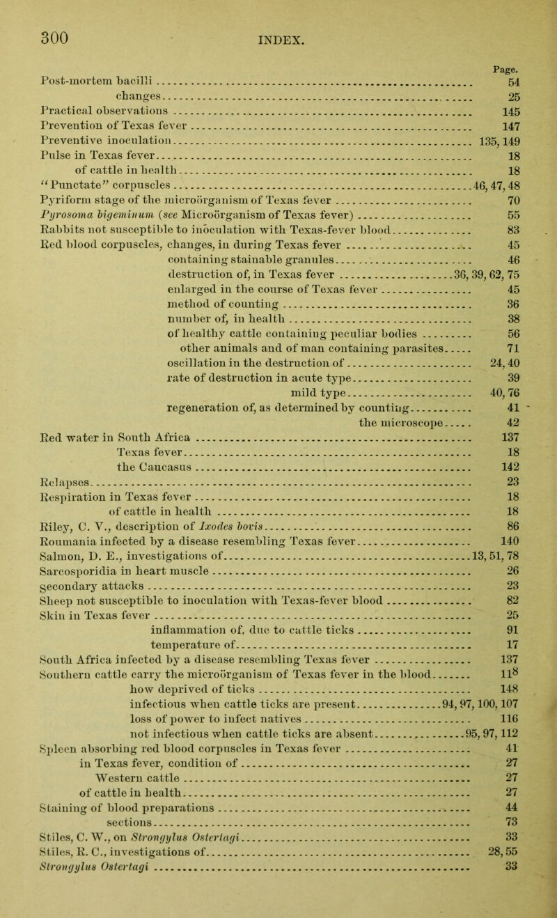 Page. Post-mortem bacilli 54 changes 25 Practical observations 145 Prevention of Texas fever 147 Preventive inoculation 135,149 Pulse in Texas fever 18 of cattle in health 18 “ Punctate” corpuscles 46,47,48 Pyriform stage of the microorganism of Texas fever 70 Pyrosoma bigeminum (see Microorganism of Texas fever) 55 Rabbits not susceptible to inoculation with Texas-fever blood 83 Red blood corpuscles, changes, in during Texas fever 45 containing stainable granules 46 destruction of, in Texas fever 36, 39, 62, 75 enlarged in the course of Texas fever 45 method of counting 36 number of, in health 38 of healthy cattle containing peculiar bodies 56 other animals and of man containing parasites 71 oscillation in the destruction of 24,40 rate of destruction in acute type 39 mild type 40,76 regeneration of, as determined by counting 41 - the microscope 42 Red water in South Africa 137 Texas fever 18 the Caucasus 142 Relapses 23 Respiration in Texas fever 18 of cattle in health 18 Riley, C. V., description of Ixodes bovis 86 Roumania infected by a disease resembling Texas fever 140 Salmon, D. E., investigations of 13,51, 78 Sarcosporidia in heart muscle 26 gecondary attacks 23 Sheep not susceptible to inoculation with Texas-fever blood 82 Skin in Texas fever 25 inflammation of, due to cattle ticks 91 temperature of 17 South Africa infected by a disease resembling Texas fever 137 Southern cattle carry the microorganism of Texas fever in the blood 11& how deprived of ticks 148 infectious when cattle ticks are present 94,97,100,107 loss of power to infect natives 116 not infectious when cattle ticks are absent 95,97,112 Spleen absorbing red blood corpuscles in Texas fever 41 in Texas fever, condition of 27 Western cattle 27 of cattle in health 27 Staining of blood preparations 44 sections 73 Stiles, C. W., on Strongylus Ostertagi 33 Stiles, R. C., investigations of 28,55 Strongylus Ostertagi 33