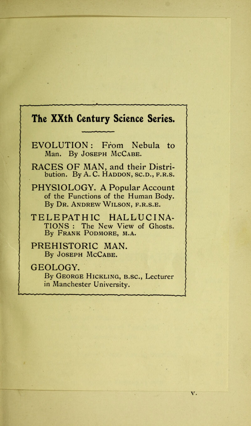 The XXth Century Science Series. EVOLUTION: From Nebula to Man. By Joseph McCabe. RACES OF MAN, and their Distri- bution. By A. C. Haddon, sc.d., f.r.s. PHYSIOLOGY. A Popular Account of the Functions of the Human Body. By Dr. Andrew Wilson, f.r.s.e. TELEPATHIC HALLUCINA- TIONS : The New View of Ghosts. By Frank Podmore, m.a. PREHISTORIC MAN. By Joseph McCabe. GEOLOGY. By George Hickling., b.sc., Lecturer in Manchester University.