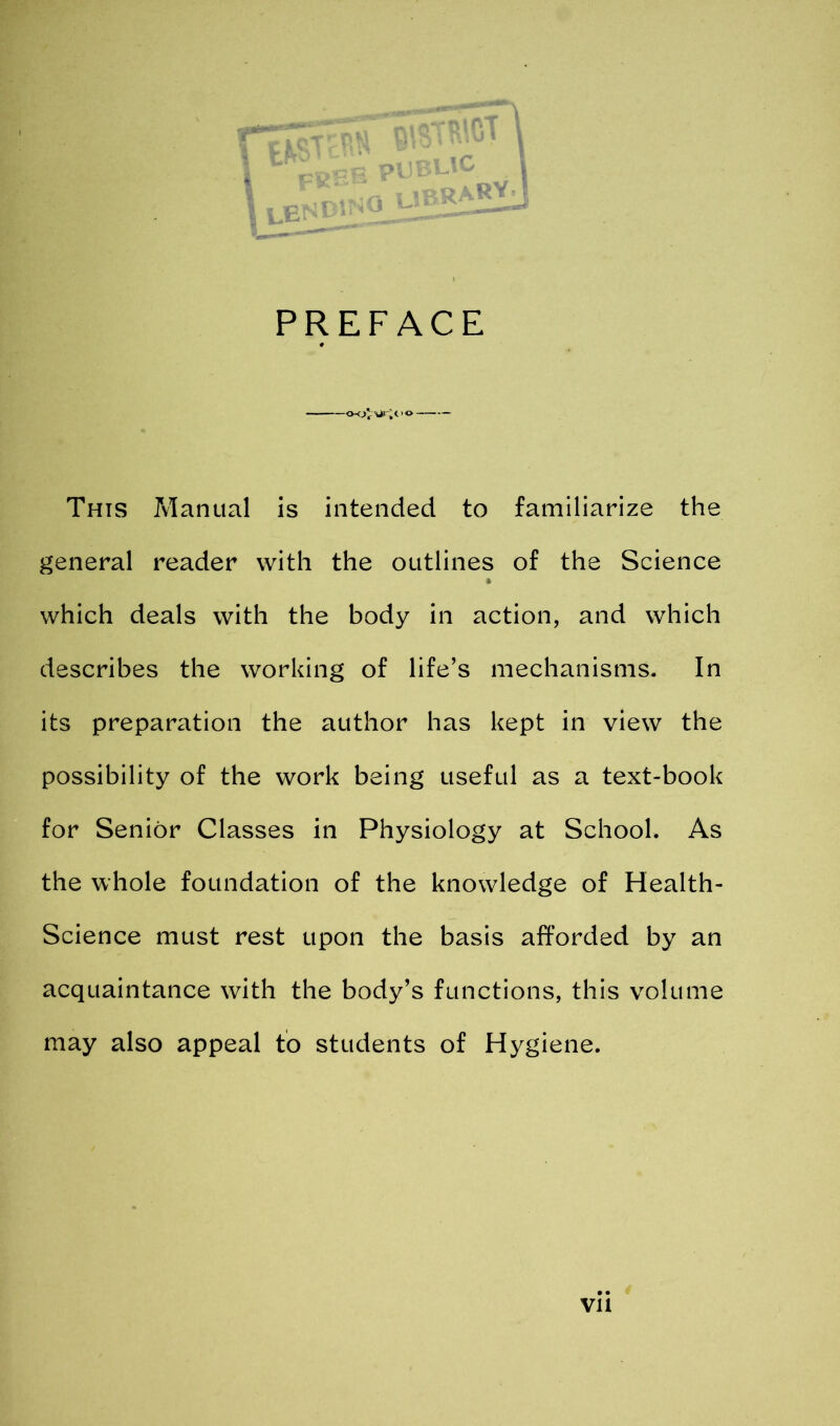 I f I UEF RARYj PREFACE This Manual is intended to familiarize the general reader with the outlines of the Science which deals with the body in action, and which describes the working of life’s mechanisms. In its preparation the author has kept in view the possibility of the work being useful as a text-book for Senior Classes in Physiology at School. As the whole foundation of the knowledge of Health- Science must rest upon the basis afforded by an acquaintance with the body’s functions, this volume may also appeal to students of Hygiene.