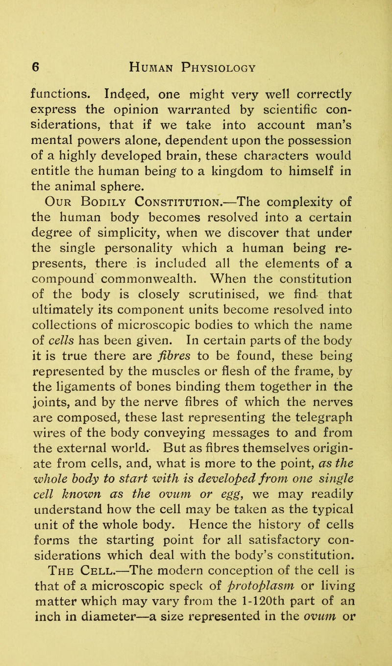 functions. Indeed, one might very well correctly express the opinion warranted by scientific con- siderations, that if we take into account man’s mental powers alone, dependent upon the possession of a highly developed brain, these characters would entitle the human being to a kingdom to himself in the animal sphere. Our Bodily Constitution.—The complexity of the human body becomes resolved into a certain degree of simplicity, when we discover that under the single personality which a human being re- presents, there is included all the elements of a compound commonwealth. When the constitution of the body is closely scrutinised, we find that ultimately its component units become resolved into collections of microscopic bodies to which the name of cells has been given. In certain parts of the body it is true there are fibres to be found, these being represented by the muscles or flesh of the frame, by the ligaments of bones binding them together in the joints, and by the nerve fibres of which the nerves are composed, these last representing the telegraph wires of the body conveying messages to and from the external world. But as fibres themselves origin- ate from cells, and, what is more to the point, as the whole body to start with is developed from one single cell known as the ovum or egg, we may readily understand how the cell may be taken as the typical unit of the whole body. Hence the history of cells forms the starting point for all satisfactory con- siderations which deal with the body’s constitution. The Cell.—The modern conception of the cell is that of a microscopic speck of protoplasm or living matter which may vary from the 1-120th part of an inch in diameter—a size represented in the ovum or