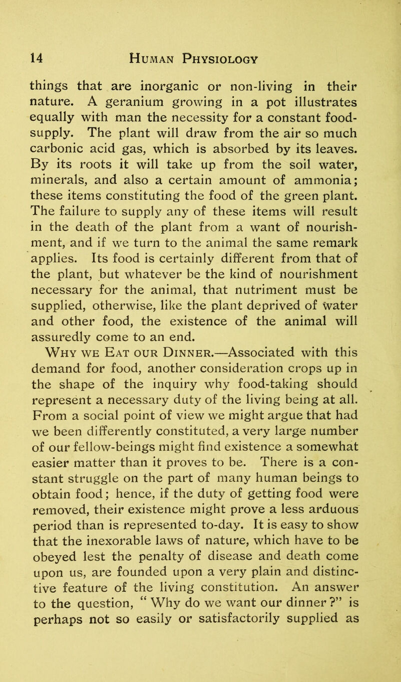 things that are inorganic or non-living in their nature. A geranium growing in a pot illustrates equally with man the necessity for a constant food- supply. The plant will draw from the air so much carbonic acid gas, which is absorbed by its leaves. By its roots it will take up from the soil water, minerals, and also a certain amount of ammonia; these items constituting the food of the green plant. The failure to supply any of these items will result in the death of the plant from a want of nourish- ment, and if we turn to the animal the same remark applies. Its food is certainly different from that of the plant, but whatever be the kind of nourishment necessary for the animal, that nutriment must be supplied, otherwise, like the plant deprived of water and other food, the existence of the animal will assuredly come to an end. Why we Eat our Dinner.—Associated with this demand for food, another consideration crops up in the shape of the inquiry why food-taking should represent a necessary duty of the living being at all. From a social point of view we might argue that had we been differently constituted, a very large number of our fellow-beings might find existence a somewhat easier matter than it proves to be. There is a con- stant struggle on the part of many human beings to obtain food; hence, if the duty of getting food were removed, their existence might prove a less arduous period than is represented to-day. It is easy to show that the inexorable laws of nature, which have to be obeyed lest the penalty of disease and death come upon us, are founded upon a very plain and distinc- tive feature of the living constitution. An answer to the question, “ Why do we want our dinner?” is perhaps not so easily or satisfactorily supplied as