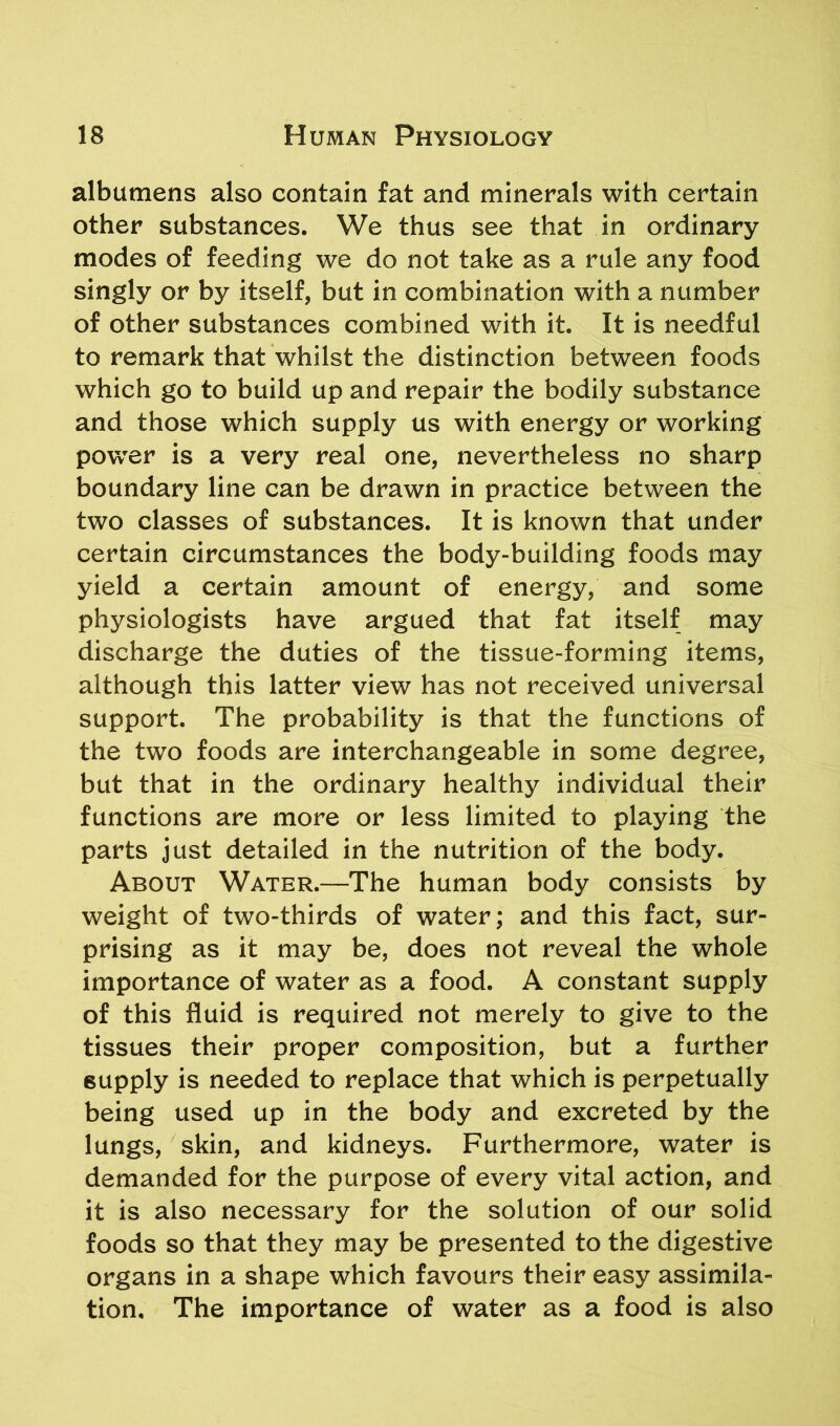 albumens also contain fat and minerals with certain other substances. We thus see that in ordinary modes of feeding we do not take as a rule any food singly or by itself, but in combination with a number of other substances combined with it. It is needful to remark that whilst the distinction between foods which go to build up and repair the bodily substance and those which supply us with energy or working powrer is a very real one, nevertheless no sharp boundary line can be drawn in practice between the two classes of substances. It is known that under certain circumstances the body-building foods may yield a certain amount of energy, and some physiologists have argued that fat itself may discharge the duties of the tissue-forming items, although this latter view has not received universal support. The probability is that the functions of the two foods are interchangeable in some degree, but that in the ordinary healthy individual their functions are more or less limited to playing the parts just detailed in the nutrition of the body. About Water.—The human body consists by weight of two-thirds of water; and this fact, sur- prising as it may be, does not reveal the whole importance of water as a food. A constant supply of this fluid is required not merely to give to the tissues their proper composition, but a further supply is needed to replace that which is perpetually being used up in the body and excreted by the lungs, skin, and kidneys. Furthermore, water is demanded for the purpose of every vital action, and it is also necessary for the solution of our solid foods so that they may be presented to the digestive organs in a shape which favours their easy assimila- tion, The importance of water as a food is also