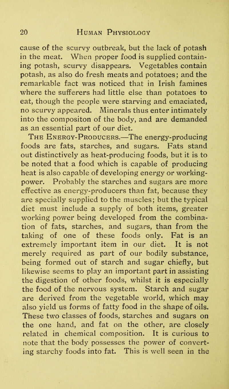 cause of the scurvy outbreak, but the lack of potash in the meat. When proper food is supplied contain- ing potash, scurvy disappears. Vegetables contain potash, as also do fresh meats and potatoes; and the remarkable fact was noticed that in Irish famines where the sufferers had little else than potatoes to eat, though the people were starving and emaciated, no scurvy appeared. Minerals thus enter intimately into the compositon of the body, and are demanded as an essential part of our diet. The Energy-Producers.—The energy-producing foods are fats, starches, and sugars. Fats stand out distinctively as heat-producing foods, but it is to be noted that a food which is capable of producing heat is also capable of developing energy or working- power. Probably the starches and sugars are more effective as energy-producers than fat, because they are specially supplied to the muscles; but the typical diet must include a supply of both items, greater working power being developed from the combina- tion of fats, starches, and sugars, than from the taking of one of these foods only. Fat is an extremely important item in our diet. It is not merely required as part of our bodily substance, being formed out of starch and sugar chiefly, but likewise seems to play an important part in assisting the digestion of other foods, whilst it is especially the food of the nervous system. Starch and sugar are derived from the vegetable world, which may also yield us forms of fatty food in the shape of oils. These two classes of foods, starches and sugars on the one hand, and fat on the other, are closely related in chemical composition. It is curious to note that the body possesses the power of convert- ing starchy foods into fat. This is well seen in the