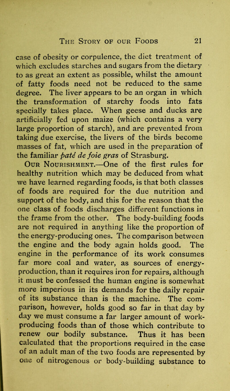 case of obesity or corpulence, the diet treatment of which excludes starches and sugars from the dietary to as great an extent as possible, whilst the amount of fatty foods need not be reduced to the same degree. The liver appears to be an organ in which the transformation of starchy foods into fats specially takes place. When geese and ducks are artificially fed upon maize (which contains a very large proportion of starch), and are prevented from taking due exercise, the livers of the birds become masses of fat, which are used in the preparation of the familiar pate de foie gras of Strasburg. Our Nourishment.—One of the first rules for healthy nutrition which may be deduced from what we have learned regarding foods, is that both classes of foods are required for the due nutrition and support of the body, and this for the reason that the one class of foods discharges different functions in the frame from the other. The body-building foods are not required in anything like the proportion of the energy-producing ones. The comparison between the engine and the body again holds good. The engine in the performance of its work consumes far more coal and water, as sources of energy- production, than it requires iron for repairs, although it must be confessed the human engine is somewhat more imperious in its demands for the daily repair of its substance than is the machine. The com- parison, however, holds good so far in that day by day we must consume a far larger amount of work- producing foods than of those which contribute to renew our bodily substance. Thus it has been calculated that the proportions required in the case of an adult man of the two foods are represented by one of nitrogenous or body-building substance to
