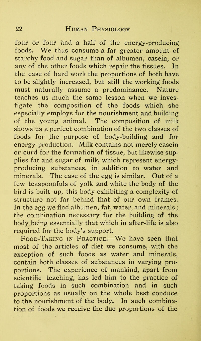 four or four and a half of the energy-producing foods. We thus consume a far greater amount of starchy food and sugar than of albumen, casein, or any of the other foods which repair the tissues. In the case of hard work the proportions of both have to be slightly increased, but still the working foods must naturally assume a predominance. Nature teaches us much the same lesson when we inves- tigate the composition of the foods which she especially employs for the nourishment and building of the young animal. The composition of milk shows us a perfect combination of the two classes of foods for the purpose of body-building and for energy-production. Milk contains not merely casein or curd for the formation of tissue, but likewise sup- plies fat and sugar of milk, which represent energy- producing substances, in addition to water and minerals. The case of the egg is similar. Out of a few teaspoonfuls of yolk and white the body of the bird is built up, this body exhibiting a complexity of structure not far behind that of our own frames. In the egg we find albumen, fat, water, and minerals; the combination necessary for the building of the body being essentially that which in after-life is also required for the body’s support. Food-Taking in Practice.—We have seen that most of the articles of diet we consume, with the exception of such foods as water and minerals, contain both classes of substances in varying pro- portions. The experience of mankind, apart from scientific teaching, has led him to the practice of taking foods in such combination and in such proportions as usually on the whole best conduce to the nourishment of the body. In such combina- tion of foods we receive the due proportions of the