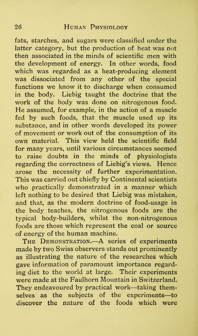 fats, starches, and sugars were classified under the latter category, but the production of heat was not then associated in the minds of scientific men with the development of energy. In other words, food which was regarded as a heat-producing element was dissociated from any other of the special functions we know it to discharge when consumed in the body. Liebig taught the doctrine that the work of the body was done on nitrogenous food. He assumed, for example, in the action of a muscle fed by such foods, that the muscle used up its substance, and in other words developed its power of movement or work out of the consumption of its own material. This view held the scientific field for many years, until various circumstances seemed to raise doubts in the minds of physiologists regarding the correctness of Liebig’s views. Hence arose the necessity of further experimentation. This was carried out chiefly by Continental scientists who practically demonstrated in a manner which left nothing to be desired that Liebig was mistaken, and that, as the modern doctrine of food-usage in the body teaches, the nitrogenous foods are the typical body-builders, whilst the non-nitrogenous foods are those which represent the coal or source of energy of the human machine. The Demonstration.—A series of experiments made by two Swiss observers stands out prominently as illustrating the nature of the researches which gave information of paramount importance regard- ing diet to the world at large. Their experiments were made at the Faulhorn Mountain in Switzerland. They endeavoured by practical work—taking them- selves as the subjects of the experiments—to discover the nature of the foods which were