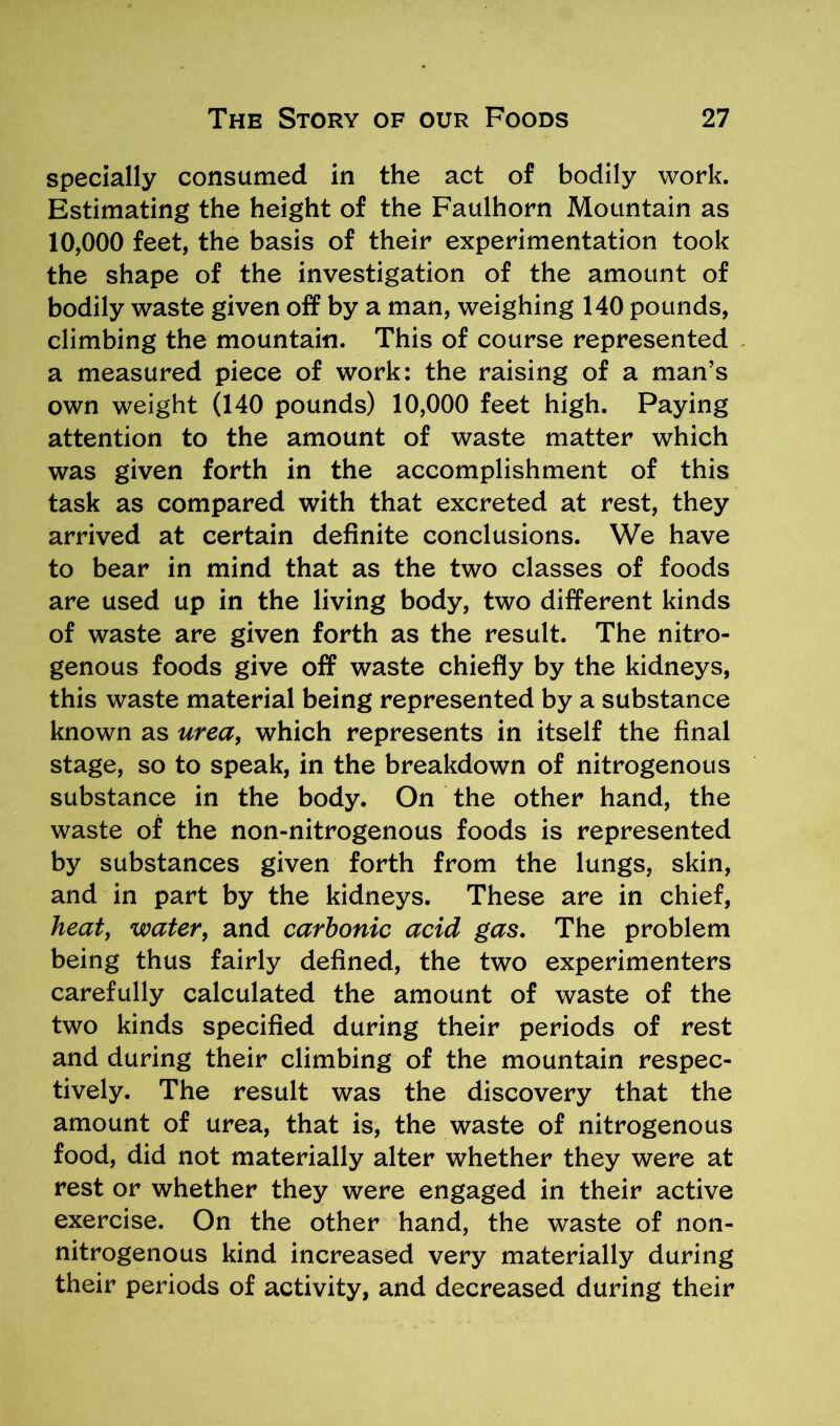 specially consumed in the act of bodily work. Estimating the height of the Faulhorn Mountain as 10,000 feet, the basis of their experimentation took the shape of the investigation of the amount of bodily waste given off by a man, weighing 140 pounds, climbing the mountain. This of course represented a measured piece of work: the raising of a man’s own weight (140 pounds) 10,000 feet high. Paying attention to the amount of waste matter which was given forth in the accomplishment of this task as compared with that excreted at rest, they arrived at certain definite conclusions. We have to bear in mind that as the two classes of foods are used up in the living body, two different kinds of waste are given forth as the result. The nitro- genous foods give off waste chiefly by the kidneys, this waste material being represented by a substance known as urea, which represents in itself the final stage, so to speak, in the breakdown of nitrogenous substance in the body. On the other hand, the waste of the non-nitrogenous foods is represented by substances given forth from the lungs, skin, and in part by the kidneys. These are in chief, heat, water, and carbonic acid gas. The problem being thus fairly defined, the two experimenters carefully calculated the amount of waste of the two kinds specified during their periods of rest and during their climbing of the mountain respec- tively. The result was the discovery that the amount of urea, that is, the waste of nitrogenous food, did not materially alter whether they were at rest or whether they were engaged in their active exercise. On the other hand, the waste of non- nitrogenous kind increased very materially during their periods of activity, and decreased during their