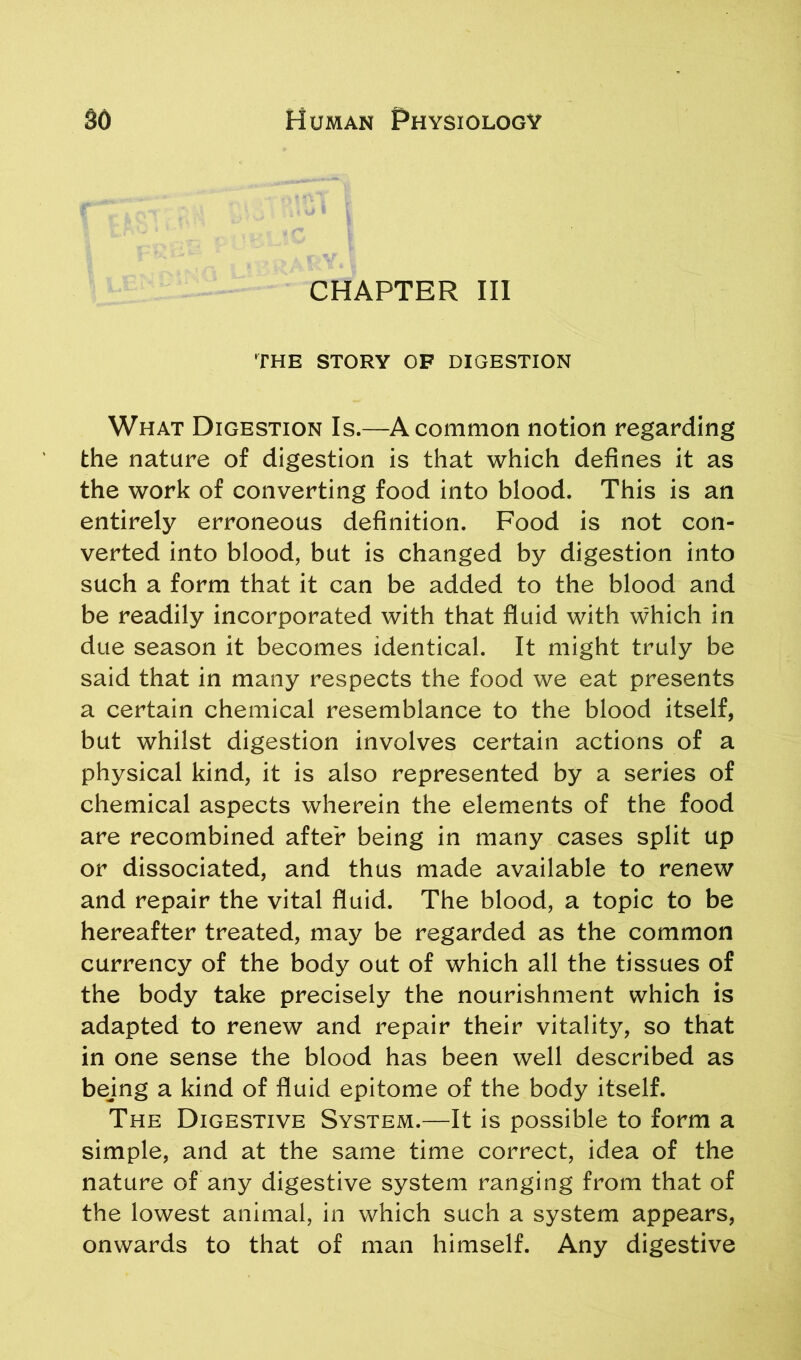 CHAPTER III THE STORY OF DIGESTION What Digestion Is.—A common notion regarding the nature of digestion is that which defines it as the work of converting food into blood. This is an entirely erroneous definition. Food is not con- verted into blood, but is changed by digestion into such a form that it can be added to the blood and be readily incorporated with that fluid with which in due season it becomes identical. It might truly be said that in many respects the food we eat presents a certain chemical resemblance to the blood itself, but whilst digestion involves certain actions of a physical kind, it is also represented by a series of chemical aspects wherein the elements of the food are recombined after being in many cases split up or dissociated, and thus made available to renew and repair the vital fluid. The blood, a topic to be hereafter treated, may be regarded as the common currency of the body out of which all the tissues of the body take precisely the nourishment which is adapted to renew and repair their vitality, so that in one sense the blood has been well described as bejng a kind of fluid epitome of the body itself. The Digestive System.—It is possible to form a simple, and at the same time correct, idea of the nature of any digestive system ranging from that of the lowest animal, in which such a system appears, onwards to that of man himself. Any digestive