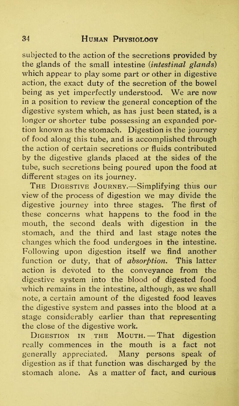 subjected to the action of the secretions provided by the glands of the small intestine {intestinal glands) which appear to play some part or other in digestive action, the exact duty of the secretion of the bowel being as yet imperfectly understood. We are now in a position to review the general conception of the digestive system which, as has just been stated, is a longer or shorter tube possessing an expanded por- tion known as the stomach. Digestion is the journey of food along this tube, and is accomplished through the action of certain secretions or fluids contributed by the digestive glands placed at the sides of the tube, such secretions being poured upon the food at different stages on its journey. The Digestive Journey.—Simplifying thus our view of the process of digestion we may divide the digestive journey into three stages. The first of these concerns what happens to the food in the mouth, the second deals with digestion in the stomach, and the third and last stage notes the changes which the food undergoes in the intestine. Following upon digestion itself we find another function or duty, that of absorption. This latter action is devoted to the conveyance from the digestive system into the blood of digested food which remains in the intestine, although, as we shall note, a certain amount of the digested food leaves the digestive system and passes into the blood at a stage considerably earlier than that representing the close of the digestive work. Digestion in the Mouth. — That digestion really commences in the mouth is a fact not generally appreciated. Many persons speak of digestion as if that function was discharged by the stomach alone. As a matter of fact, and curious