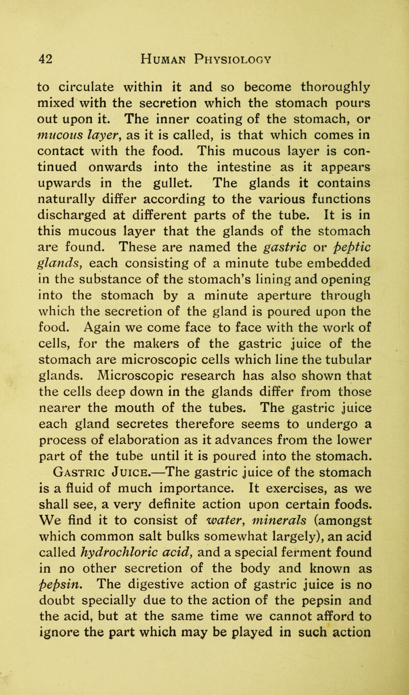 to circulate within it and so become thoroughly mixed with the secretion which the stomach pours out upon it. The inner coating of the stomach, or mucous layer, as it is called, is that which comes in contact with the food. This mucous layer is con- tinued onwards into the intestine as it appears upwards in the gullet. The glands it contains naturally differ according to the various functions discharged at different parts of the tube. It is in this mucous layer that the glands of the stomach are found. These are named the gastric or peptic glands, each consisting of a minute tube embedded in the substance of the stomach’s lining and opening into the stomach by a minute aperture through which the secretion of the gland is poured upon the food. Again we come face to face with the work of cells, for the makers of the gastric juice of the stomach are microscopic cells which line the tubular glands. Microscopic research has also shown that the cells deep down in the glands differ from those nearer the mouth of the tubes. The gastric juice each gland secretes therefore seems to undergo a process of elaboration as it advances from the lower part of the tube until it is poured into the stomach. Gastric Juice.—The gastric juice of the stomach is a fluid of much importance. It exercises, as we shall see, a very definite action upon certain foods. We find it to consist of water, minerals (amongst which common salt bulks somewhat largely), an acid called hydrochloric acid, and a special ferment found in no other secretion of the body and known as pepsin. The digestive action of gastric juice is no doubt specially due to the action of the pepsin and the acid, but at the same time we cannot afford to ignore the part which may be played in such action