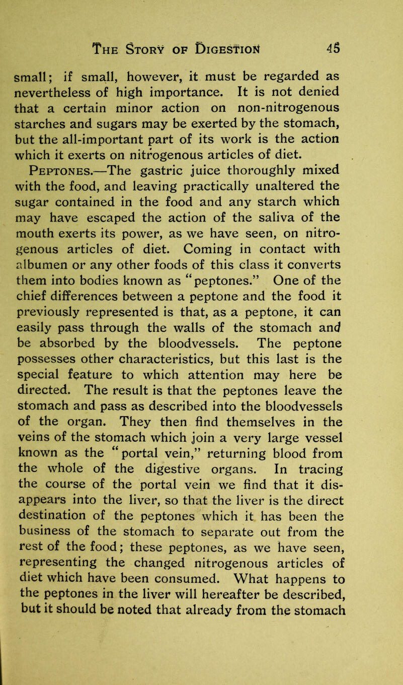 small; if small, however, it must be regarded as nevertheless of high importance. It is not denied that a certain minor action on non-nitrogenous starches and sugars may be exerted by the stomach, but the all-important part of its work is the action which it exerts on nitrogenous articles of diet. Peptones.—The gastric juice thoroughly mixed with the food, and leaving practically unaltered the sugar contained in the food and any starch which may have escaped the action of the saliva of the mouth exerts its power, as we have seen, on nitro- genous articles of diet. Coming in contact with albumen or any other foods of this class it converts them into bodies known as “peptones.” One of the chief differences between a peptone and the food it previously represented is that, as a peptone, it can easily pass through the walls of the stomach and be absorbed by the bloodvessels. The peptone possesses other characteristics, but this last is the special feature to which attention may here be directed. The result is that the peptones leave the stomach and pass as described into the bloodvessels of the organ. They then find themselves in the veins of the stomach which join a very large vessel known as the “ portal vein,” returning blood from the whole of the digestive organs. In tracing the course of the portal vein we find that it dis- appears into the liver, so that the liver is the direct destination of the peptones which it has been the business of the stomach to separate out from the rest of the food; these peptones, as we have seen, representing the changed nitrogenous articles of diet which have been consumed. What happens to the peptones in the liver will hereafter be described, but it should be noted that already from the stomach