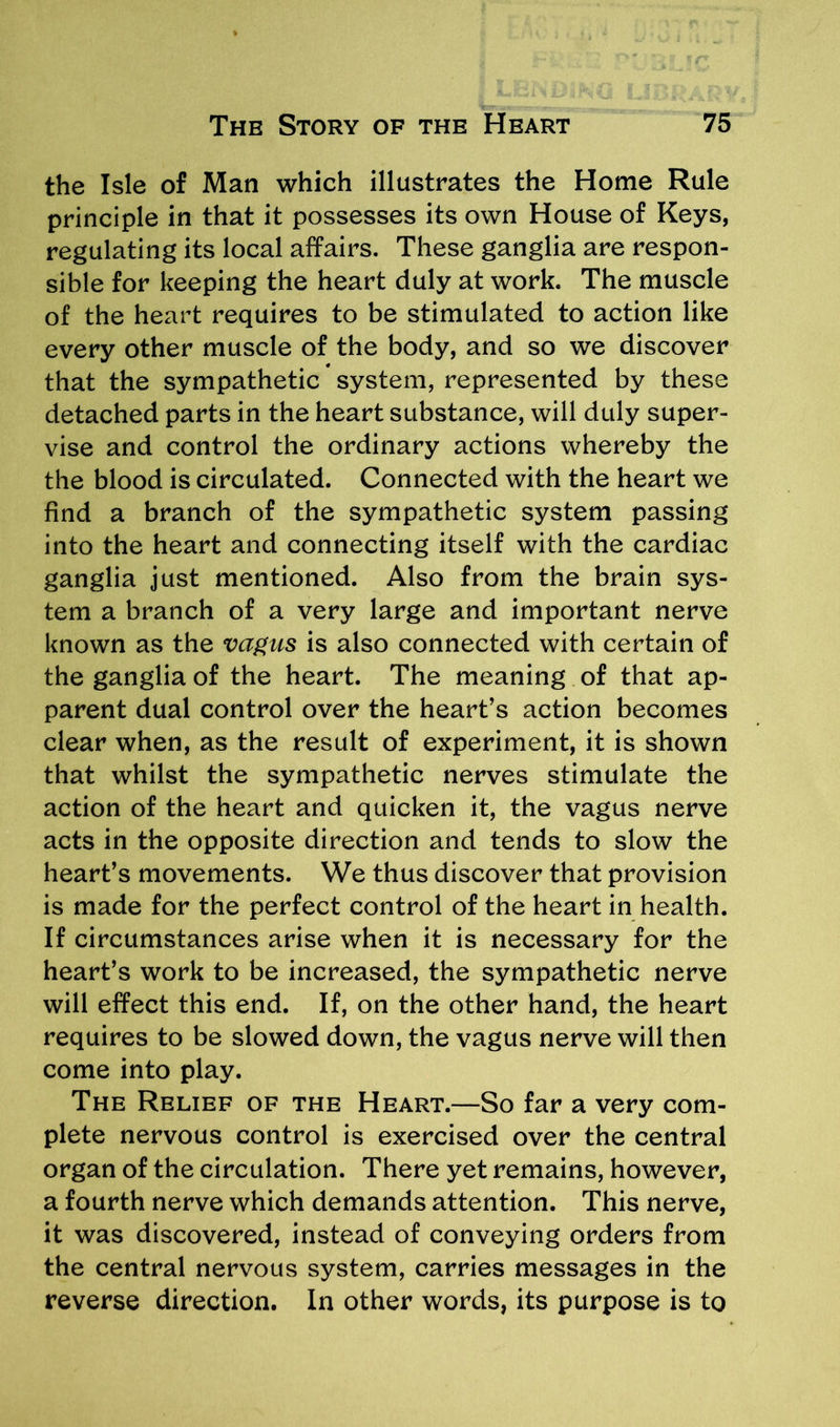 the Isle of Man which illustrates the Home Rule principle in that it possesses its own House of Keys, regulating its local affairs. These ganglia are respon- sible for keeping the heart duly at work. The muscle of the heart requires to be stimulated to action like every other muscle of the body, and so we discover that the sympathetic system, represented by these detached parts in the heart substance, will duly super- vise and control the ordinary actions whereby the the blood is circulated. Connected with the heart we find a branch of the sympathetic system passing into the heart and connecting itself with the cardiac ganglia just mentioned. Also from the brain sys- tem a branch of a very large and important nerve known as the vagus is also connected with certain of the ganglia of the heart. The meaning of that ap- parent dual control over the heart’s action becomes clear when, as the result of experiment, it is shown that whilst the sympathetic nerves stimulate the action of the heart and quicken it, the vagus nerve acts in the opposite direction and tends to slow the heart’s movements. We thus discover that provision is made for the perfect control of the heart in health. If circumstances arise when it is necessary for the heart’s work to be increased, the sympathetic nerve will effect this end. If, on the other hand, the heart requires to be slowed down, the vagus nerve will then come into play. The Relief of the Heart.—So far a very com- plete nervous control is exercised over the central organ of the circulation. There yet remains, however, a fourth nerve which demands attention. This nerve, it was discovered, instead of conveying orders from the central nervous system, carries messages in the reverse direction. In other words, its purpose is to