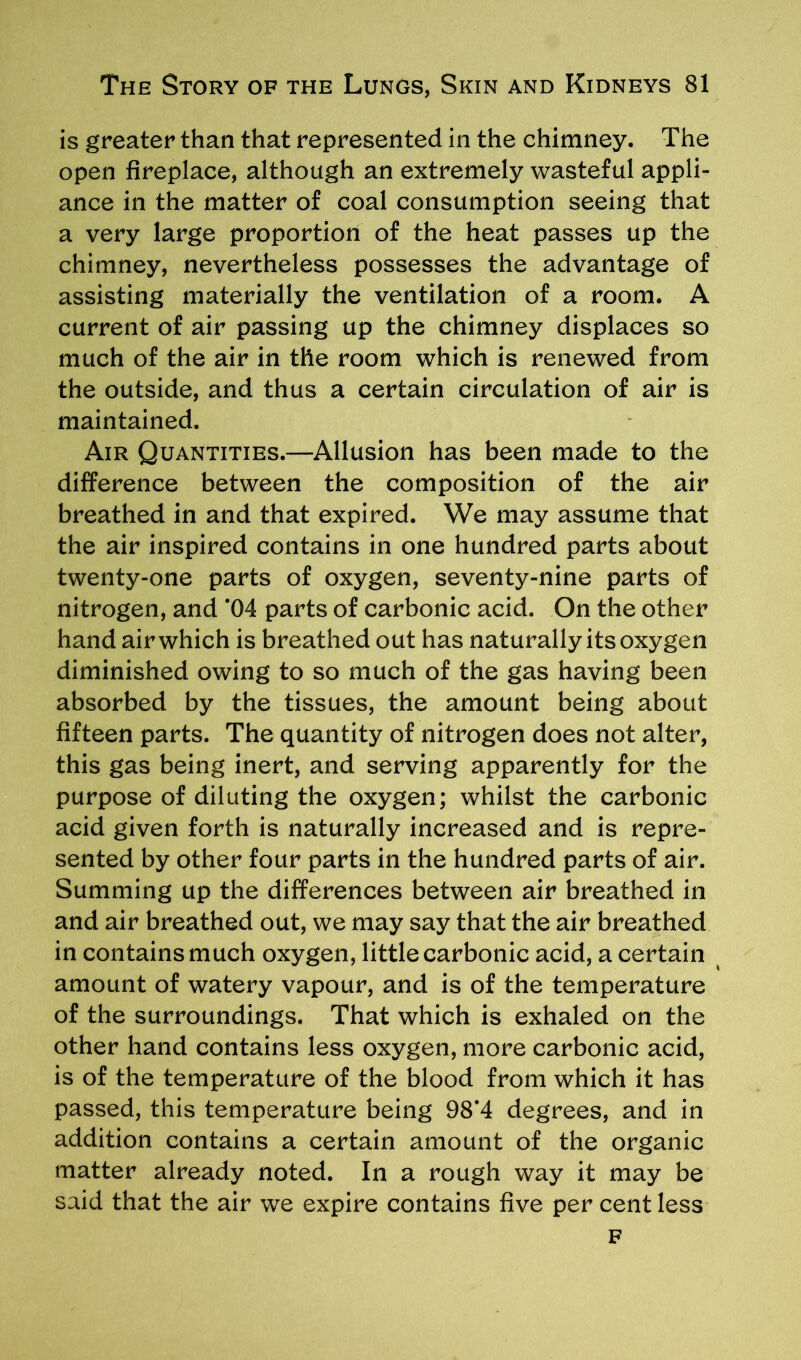 is greater than that represented in the chimney. The open fireplace, although an extremely wasteful appli- ance in the matter of coal consumption seeing that a very large proportion of the heat passes up the chimney, nevertheless possesses the advantage of assisting materially the ventilation of a room. A current of air passing up the chimney displaces so much of the air in the room which is renewed from the outside, and thus a certain circulation of air is maintained. Air Quantities.—Allusion has been made to the difference between the composition of the air breathed in and that expired. We may assume that the air inspired contains in one hundred parts about twenty-one parts of oxygen, seventy-nine parts of nitrogen, and *04 parts of carbonic acid. On the other hand air which is breathed out has naturally its oxygen diminished owing to so much of the gas having been absorbed by the tissues, the amount being about fifteen parts. The quantity of nitrogen does not alter, this gas being inert, and serving apparently for the purpose of diluting the oxygen; whilst the carbonic acid given forth is naturally increased and is repre- sented by other four parts in the hundred parts of air. Summing up the differences between air breathed in and air breathed out, we may say that the air breathed in contains much oxygen, little carbonic acid, a certain amount of watery vapour, and is of the temperature of the surroundings. That which is exhaled on the other hand contains less oxygen, more carbonic acid, is of the temperature of the blood from which it has passed, this temperature being 98*4 degrees, and in addition contains a certain amount of the organic matter already noted. In a rough way it may be said that the air we expire contains five per cent less F