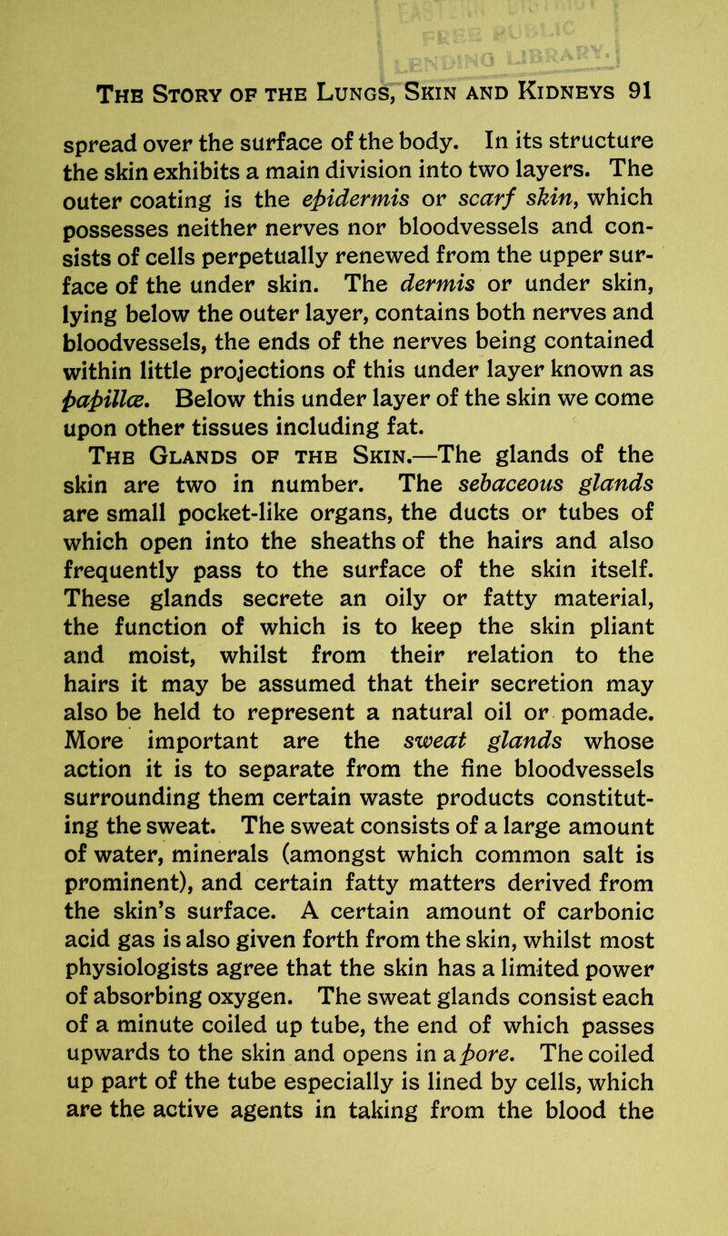 spread over the surface of the body. In its structure the skin exhibits a main division into two layers. The outer coating is the epidermis or scarf skin, which possesses neither nerves nor bloodvessels and con- sists of cells perpetually renewed from the upper sur- face of the under skin. The dermis or under skin, lying below the outer layer, contains both nerves and bloodvessels, the ends of the nerves being contained within little projections of this under layer known as papillce. Below this under layer of the skin we come upon other tissues including fat. The Glands of the Skin.—The glands of the skin are two in number. The sebaceous glands are small pocket-like organs, the ducts or tubes of which open into the sheaths of the hairs and also frequently pass to the surface of the skin itself. These glands secrete an oily or fatty material, the function of which is to keep the skin pliant and moist, whilst from their relation to the hairs it may be assumed that their secretion may also be held to represent a natural oil or pomade. More important are the sweat glands whose action it is to separate from the fine bloodvessels surrounding them certain waste products constitut- ing the sweat. The sweat consists of a large amount of water, minerals (amongst which common salt is prominent), and certain fatty matters derived from the skin’s surface. A certain amount of carbonic acid gas is also given forth from the skin, whilst most physiologists agree that the skin has a limited power of absorbing oxygen. The sweat glands consist each of a minute coiled up tube, the end of which passes upwards to the skin and opens in a pore. The coiled up part of the tube especially is lined by cells, which are the active agents in taking from the blood the