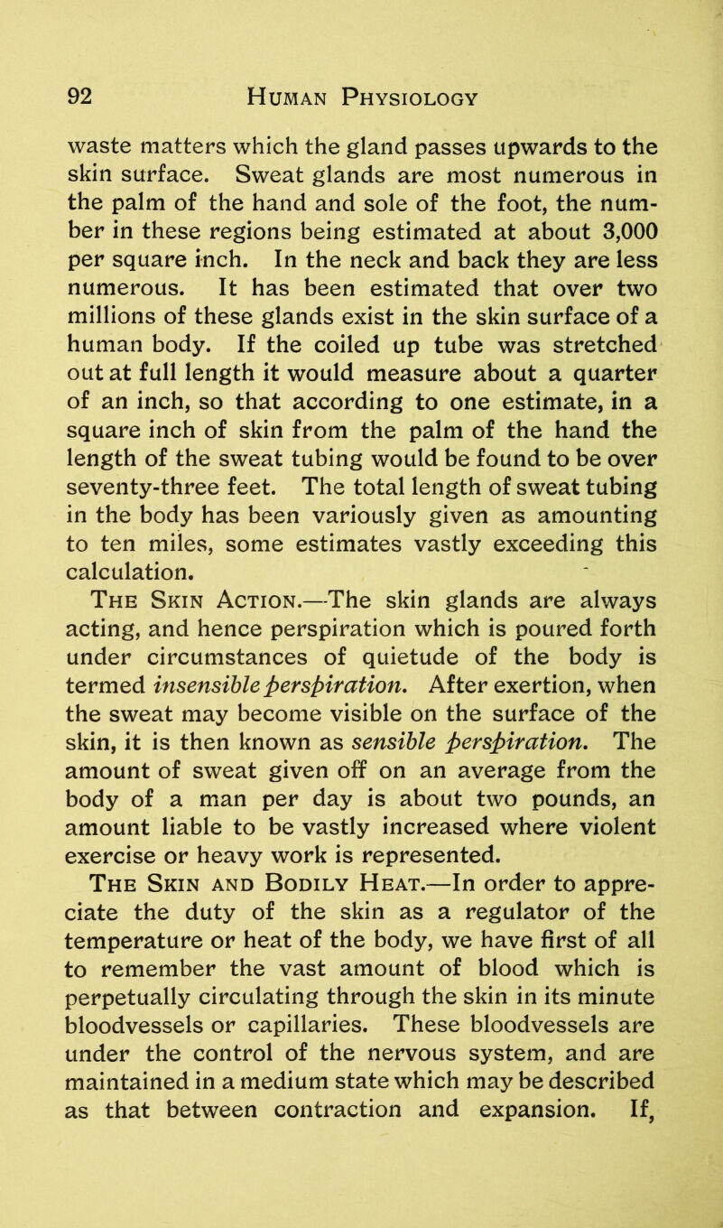 waste matters which the gland passes upwards to the skin surface. Sweat glands are most numerous in the palm of the hand and sole of the foot, the num- ber in these regions being estimated at about 3,000 per square inch. In the neck and back they are less numerous. It has been estimated that over two millions of these glands exist in the skin surface of a human body. If the coiled up tube was stretched out at full length it would measure about a quarter of an inch, so that according to one estimate, in a square inch of skin from the palm of the hand the length of the sweat tubing would be found to be over seventy-three feet. The total length of sweat tubing in the body has been variously given as amounting to ten miles, some estimates vastly exceeding this calculation. The Skin Action.—The skin glands are always acting, and hence perspiration which is poured forth under circumstances of quietude of the body is termed insensible perspiration. After exertion, when the sweat may become visible on the surface of the skin, it is then known as sensible perspiration. The amount of sweat given off on an average from the body of a man per day is about two pounds, an amount liable to be vastly increased where violent exercise or heavy work is represented. The Skin and Bodily Heat.—In order to appre- ciate the duty of the skin as a regulator of the temperature or heat of the body, we have first of all to remember the vast amount of blood which is perpetually circulating through the skin in its minute bloodvessels or capillaries. These bloodvessels are under the control of the nervous system, and are maintained in a medium state which may be described as that between contraction and expansion. If,