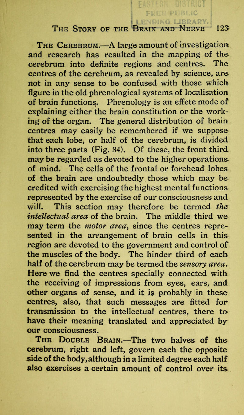 The Cerebrum.—A large amount of investigation and research has resulted in the mapping of the- cerebrum into definite regions and centres. The centres of the cerebrum, as revealed by science, are not in any sense to be confused with those which figure in the old phrenological systems of localisation of brain functions. Phrenology is an effete mode of explaining either the brain constitution or the work- ing of the organ. The general distribution of brain- centres may easily be remembered if we suppose that each lobe, or half of the cerebrum, is divided into three parts (Fig. 34). Of these, the front third may be regarded as devoted to the higher operations of mind. The cells of the frontal or forehead lobes of the brain are undoubtedly those which may be credited with exercising the highest mental functions represented by the exercise of our consciousness and will. This section may therefore be termed the intellectual area of the brain. The middle third we may term the motor area, since the centres repre- sented in the arrangement of brain cells in this region are devoted to the government and control of the muscles of the body. The hinder third of each half of the cerebrum may be termed the sensory area.. Here we find the centres specially connected with the receiving of impressions from eyes, ears, and other organs of sense, and it is probably in these centres, also, that such messages are fitted for transmission to the intellectual centres, there to have their meaning translated and appreciated by our consciousness. The Double Brain.—The two halves of the cerebrum, right and left, govern each the opposite side of the body, although in a limited degree each half also exercises a certain amount of control over its.