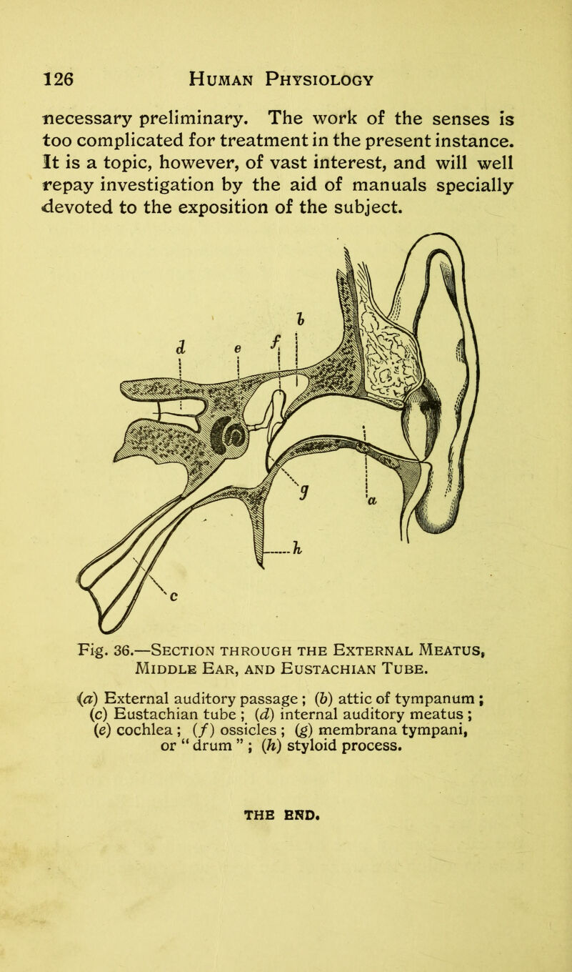 necessary preliminary. The work of the senses is too complicated for treatment in the present instance. It is a topic, however, of vast interest, and will well repay investigation by the aid of manuals specially devoted to the exposition of the subject. Fig. 36.—Section through the External Meatus, Middle Ear, and Eustachian Tube. (a) External auditory passage ; (b) attic of tympanum ; (c) Eustachian tube ; (d) internal auditory meatus ; (e) cochlea ; (/) ossicles ; (g) membrana tympani, or “ drum ” ; (h) styloid process. THE END.