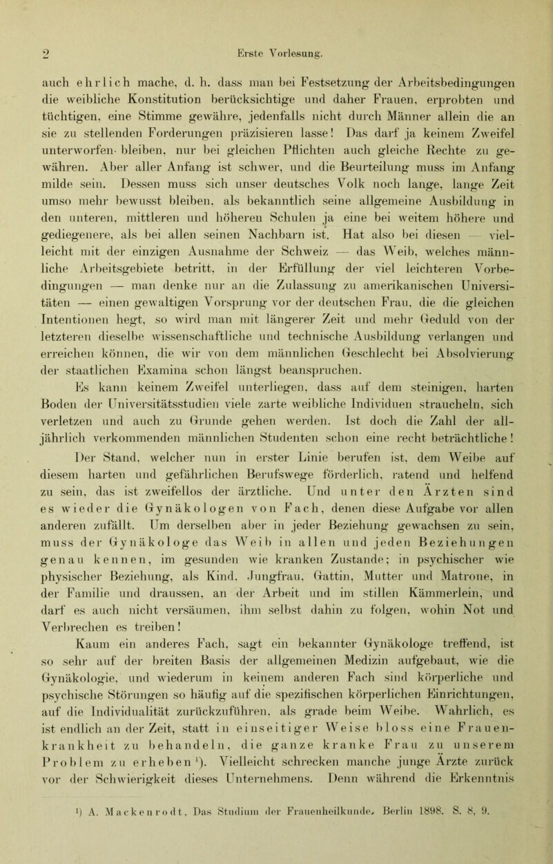 auch ehrlich mache, d. h. dass man bei Festsetzung der Arbeitsbedingungen die weibliche Konstitution berücksichtige und daher Frauen, erprobten und tüchtigen, eine Stimme gewähre, jedenfalls nicht durch Männer allein die an sie zu stellenden Forderungen präzisieren lasse! Das darf ja keinem Zweifel unterworfen- bleiben, nur bei gleichen Pflichten auch gleiche Rechte zu ge- währen. Aber aller Anfang ist schwer, und die Beurteilung muss im Anfang milde sein. Dessen muss sich unser deutsches Volk noch lange, lange Zeit umso mehr bewusst bleiben, als bekanntlich seine allgemeine Ausbildung in den unteren, mittleren und höheren Schulen ja eine bei weitem höhere und gediegenere, als bei allen seinen Nachbarn ist. Hat also bei diesen — viel- leicht mit der einzigen Ausnahme der Schweiz — das Weib, welches männ- liche Arbeitsgebiete betritt, in der Erfüllung der viel leichteren Vorbe- dingungen — man denke nur an die Zulassung zu amerikanischen Universi- täten — einen gewaltigen Vorsprung vor der deutschen Frau, die die gleichen Intentionen hegt, so wird man mit längerer Zeit und mehr Ueduld von der letzteren diesell)e wissenschaftliche und technische Ausbildung verlangen und erreichen können, die wir von dem männlichen (jeschlecht bei iVbsolvierung der staatlichen Examina schon längst beanspruchen. Es kann keinem Zweifel unterliegen, dass auf dem steinigen, harten Boden der Universitätsstudien viele zarte weibliche Individuen straucheln, sich verletzen und auch zu (rrunde gehen werden. Ist doch die Zahl der all- jährlich verkommenden männlichen Studenten schon eine recht beträchtliche ! Der Stand, welcher nun in erster Linie berufen ist, dem Weibe auf diesem harten und gefährlichen Berufswege forderlich, i-atend und helfend zu sein, das ist zweifellos der ärztliche. Und unter den Ärzten sind es wieder die Uynäkologen von Fach, denen diese Aufgabe vor allen anderen zufällt. Um derselben aber in jeder Beziehung gewachsen zu sein, muss der Gry n ä k o 1 og e das Weib in allen und jeden B ezieh u n gen genau kennen, im gesunden wie kranken Zustande; in psychischer wie physischer Beziehung, als Kind. Jungfrau, (jattin, Mutter und Matrone, in der Familie und draussen, an der Arbeit und im stillen Kämmerlein, und darf es auch nicht versäumen, ihm selbst dahin zu folgen, wohin Not und Verbrechen es treiben! Kaum ein anderes Fach, sagt ein bekannter Gynäkologe treffend, ist so sehr auf der breiten Basis der allgemeinen Medizin aufgebaut, wie die Gynäkologie, und wiederum in keinem anderen Fach sind körperliche und psychische Störungen so häufig auf die spezifischen körperlichen Einrichtungen, auf die Individualität zurückzuführen, als grade beim Weibe. Wahrlich, es ist endlich an der Zeit, statt in einseitiger Weise 1) 1 oss eine Frauen- krankhe 11 zu behandeln, die ganze kranke Frau zu unserem Problem zu erheben'). Vielleicht schrecken manche junge Ärzte zurück vor der Schwierigkeit dieses Unternehmens. Denn während die Erkenntnis b A. Mackenrodt, Das Stndinni der Franenlieilkimde, Berlin 1898. S. 8, 9.