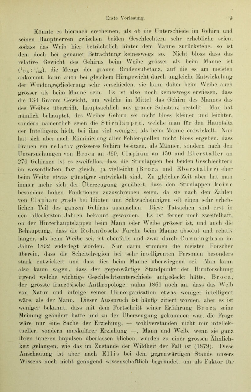 Könnte es hiernach erscheinen, als oh die Unterschiede im (jehirn und seinen Hauptnerven zwischen beiden (jeschlechtern sehr erhebliche seien, sodass das Weib hier l)eträchtlich hinter dem Manne zurückstehe, so ist dem doch bei genauer Betrachtung keineswegs so. Nicht hloss dass das relative Gewicht des Gehirns beim Weibe grösser als l>eim Manne ist (1/35 ; ‘/3g), die Menge der grauen Rindensubstanz, auf die es am meisten ankommt, kann auch bei gleichem Hirngewicht durch ungleiche Entwickelung der Windungsgliederung sehr verschieden, sie kann daher beim Weibe auch grösser als beim Manne sein. Es ist also noch keinesAvegs eiuviesen. dass die 134 Gramm Gewicht, um welche im Mittel das (fehirn des Mannes das des Weibes übertriht. hauptsächlich aus grauer Substanz ))esteht. Man hat nämlich behauptet, des Weil}es Gehirn sei nicht bloss kleiner und leichter, sondern namentlich seien die Stirn lappen, welche man für den Hauptsitz der Intelligenz hielt, l)ei ihm viel weniger, als beim Manne entwickelt. Nun hat sich aher nach Eliminierung aller Fehlerquellen nicht bloss ergeben, dass Frauen ein relativ grösseres Gehirn besitzen, als Männer, sondern nach den Untersuchungen von Broca an 360, ('lapham an 450 und El)erstaller an 270 Gehirnen ist es zweifellos, dass die Stirnlappen i)ei beiden Geschlechtern im wesentlichen fast gleich, ja vielleicht (Broca und Eber st all er) eher beim Weibe etwas günstiger entAvickelt sind. Zu gleicher Zeit aber hat man immer mehr sich der Überzeugung genähert, dass den Stirnlappen keine ])esonders hohen Funktionen zuzuschreiben seien, da sie nach den Zahlen von Clapham grade bei Idioten und ScliAvachsinnigen oft einen sehr eidieb- lichen Teil des ganzen Gehirns ausmachen. Diese Tatsachen sind erst in den allerletzten Jahren bekannt gewoi’den. Es ist ferner noch zweifelhaft, ob der Hinterhauptslappen i)eim Mann oder Weibe grösser ist, und auch die Behauptung, dass die Rolandosche Furche beim Manne absolut und relativ länger, als beim Weibe sei, ist el)enfalls und zwar durch Gunningham im Jahre 1892 widerlegt Avorden. Nur darin stimmen die meisten Foi-scher überein, dass die Scheitelregion bei sehr intelligenten Personen l)esonders stark entwickelt und dass dies beim Manne überwiegend sei. Man kann also kaum sagen, dass der gegenwärtige Standpunkt der Hirnforschung irgend welche Avichtige Geschlechtsunterschiede aufgedeckt hätte. Broca. der grösste französische Anthropologe, nahm 1861 noch an, dass das Weib von Natur und infolge seiner Hirnorganisation etwas weniger intelligent Aväre, als der Mann. Dieser Ausspruch ist häufig zitiert worden, aber es ist Aveniger bekannt, dass mit dem Fortschritt seiner Erfahrung Broca seine Meinung geändert hatte und zu der Überzeugung’ gekommen AA^ar. die Frage Aväre nur eine Sache der Erziehung, — Avohlverstanden nicht nur intellek- tueller, sondern muskulärer Erziehung —, Mann und Weib, Avenn sie ganz ihren inneren Impulsen überlassen blieben. Avürden zu einer grossen Ähnlich- keit gelangen, wie das im Zustande der Wildheit der Fall ist (1879). Diese Anschauung ist aber nach Ellis bei dem gegenwärtigen Stande unsers Wissens noch nicht genügend Avissenschaftlich begründet, um als Faktor für