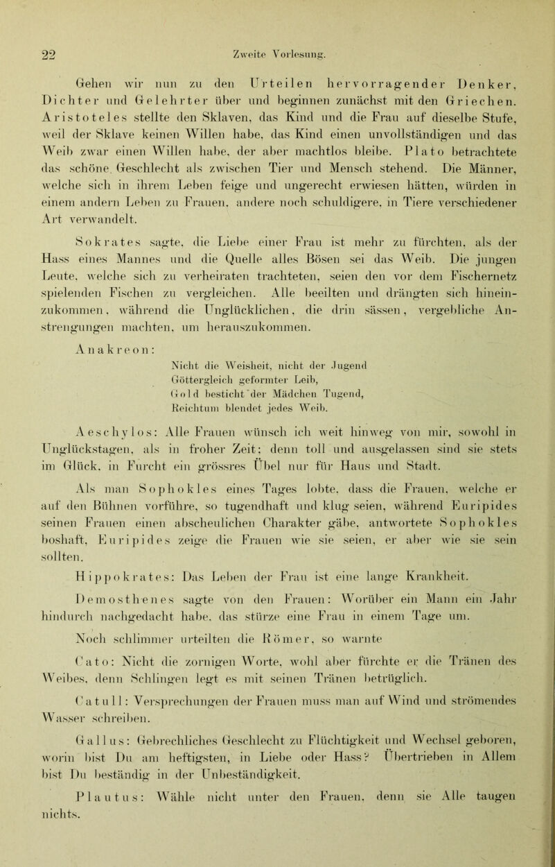 Grellen wir nun zu den Ui’teilen her vorragender Denker, Dichter und Grelehrter über und beginnen zunächst mit den Griechen. Aristoteles stellte den Sklaven, das Kind und die Frau auf dieselbe Stufe, weil der Sklave keinen Willen habe, das Kind einen unvollständigen und das Weib zwar einen Willen habe, der aber machtlos bleibe. Plato betrachtete das schöne. Geschlecht als zwischen Tier und Mensch stehend. Die Männer, welche sich in ihrem Leben feige und ungerecht erwiesen hätten, würden in einem andern Leben zu Frauen, andere noch schuldigere, in Tiere verschiedener Art verwandelt. Sokrates sagte, die Liebe einer Frau ist mehr zu fürchten, als der Hass eines Mannes und die Quelle alles Bösen sei das Weib. Die jungen Leute, welche sich zu verheiraten trachteten, seien den vor dem Fischernetz spielenden Fischen zn vergleichen. Alle l)eeilten und drängten sich hinein- zukommen, während die Unglücklichen, die drin sässen, vergebliche An- strengungen machten, um herauszukommen. A n a k r e o n : Nicht die Weisheit, nicht der Jugend Göttergleicli geformter Leib, (rold ])estichh'der Mädchen Tugend, Reiclituin blendet jedes Weib. Aeschylos: Alle Frauen wünsch ich weit hinweg von mir, sowohl in Unglückstagen, als in froher Zeit; denn toll und ausgelassen sind sie stets im Glück, in Furcht eiu grössres Übel nur für Haus und Stadt. Als man Sophokles eines Tages lol)te. dass die Frauen, welche er auf den Bühnen vorführe, so tugendhaft und klug seien, während Euripides seinen Frauen einen abscheulichen Charakter gäl)e, antwortete Sophokles boshaft, Euripides zeige die Frauen wie sie seien, er aber wie sie sein sollten. Hippokrates: Das Leben der Frau ist eine lange Krankheit. Demosthenes sagte von den Frauen: Worüber ein Mann ein Jahr hindurch nachgedacht hal)e, das stürze eine Frau in einem Tage um. Nocii schlimmer urteilten die Römer, so warnte Cato: Nicht die zornigen Worte, wohl aber fürchte ei: die Ti-änen des Weibes, denn Schlingen legt es mit seinen Tränen betrüglich. ('atu 11: Vers})rechungen der Frauen muss man auf Wind und strömendes Wasser schreiben. (fallus: Gebrechliches (Geschlecht zu Flüchtigkeit und Wechsel geboren, woiin bist Du am heftigsten, in Lie1)e oder Hass? Übertrieben in Allem bist Du beständig in der Unl)eständigkeit. Plautus: Wähle nicht unter den Frauen, denn sie Alle taugen nichts.