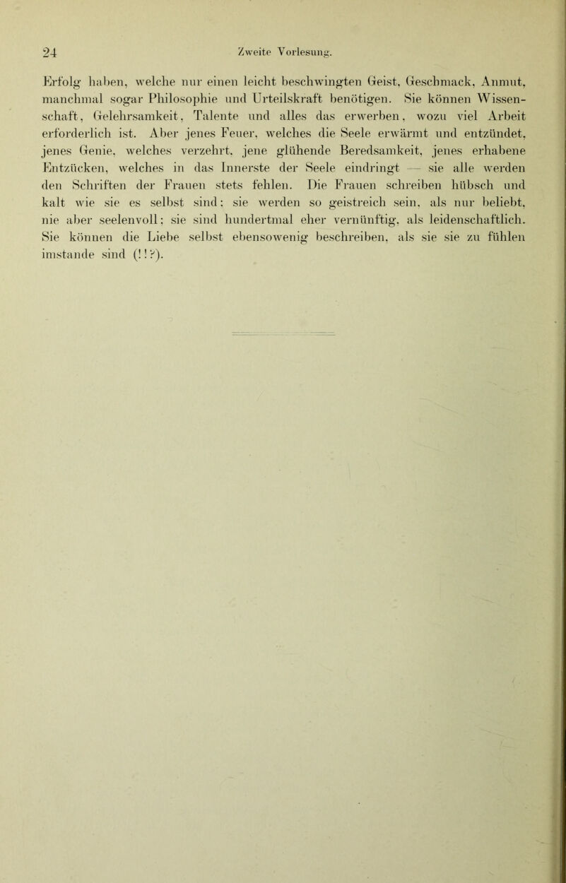 Erfolg halben, welche nur einen leicht beschwingten Geist, Geschmack, Anmut, manchmal sogar Philosophie und Urteilskraft benötigen. Sie können Wissen- schaft, Gelehrsamkeit, Talente und alles das erwerben, wozu viel Arbeit erforderlich ist. Aber jenes Feuer, welches die Seele erwärmt und entzündet, jenes Genie, welches verzehrt, jene glühende Beredsamkeit, jenes erhabene Entzücken, welches in das Innerste der Seele eindringt — sie alle werden den Schriften der Frauen stets fehlen. Die Frauen schreiben hübsch und kalt wie sie es selbst sind: sie werden so geistreich sein, als nur beliebt, nie aber seelenvoll; sie sind hundertmal eher vernünftig, als leidenschaftlich. Sie können die Liel)e selbst ebensowenig beschreiben, als sie sie zu fühlen imstande sind (!! ?).