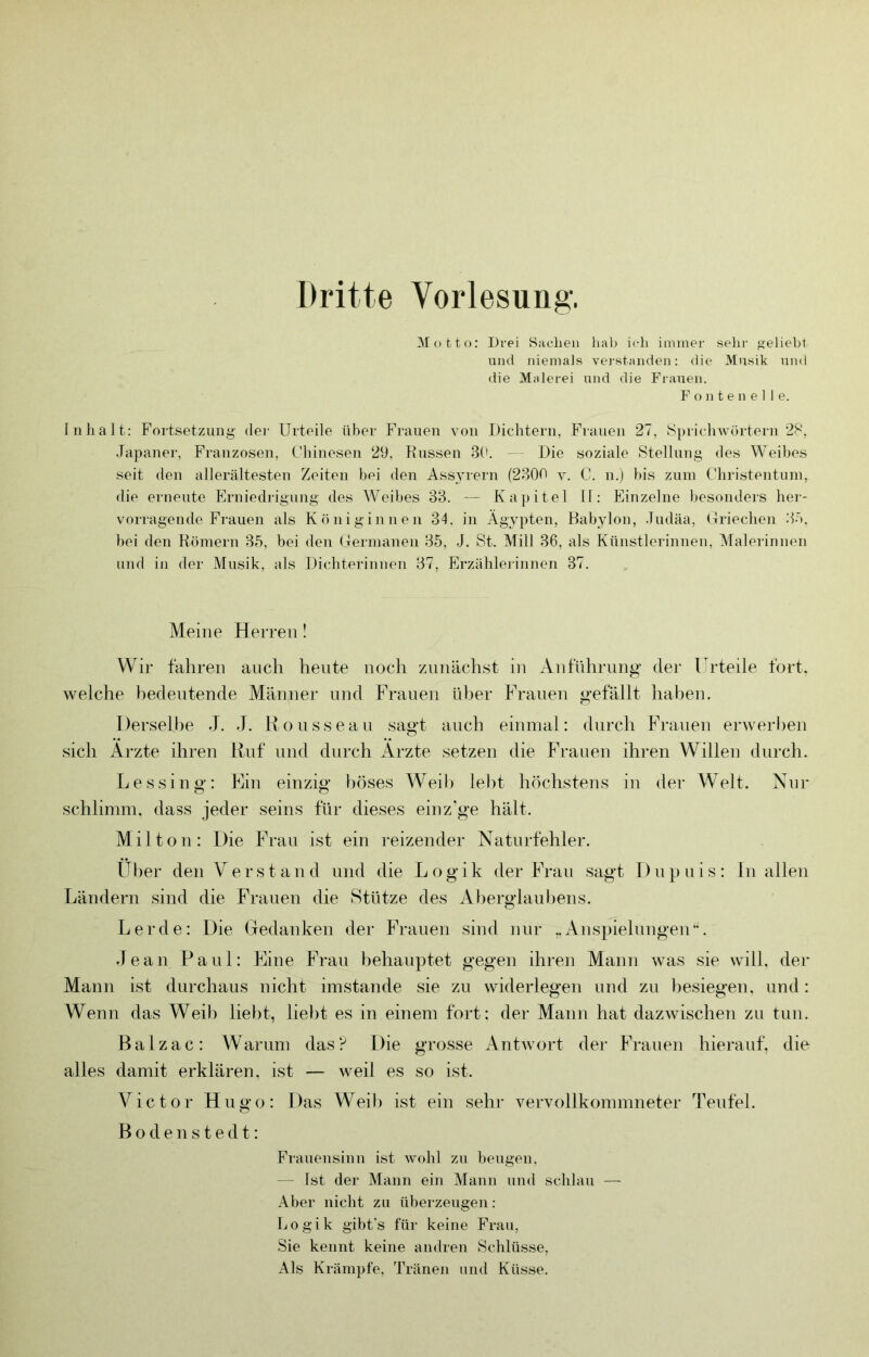 Dritte Vorlesung'. Motto: Drei Sachen hab ich immer sein- geliebt und niemals verstanden: die Musik und die Malerei und die Frauen. F o n t e n e 11 e. Inhalt: Fortsetzung der Urteile über Frauen von Dichtern, Frauen 27, Sprichwörtern 2S, .Japaner, Franzosen, Fhinesen 29, Russen 3(b - - Die soziale Stellung des Weibes seit den allerältesten Zeiten bei den Assyrern (2300 y. C. n.) bis zum Christentum, die erneute Erniedrigung des Weibes 33. — Ka])itel II: Einzelne besonders her- vorragende Frauen als Königinnen 34. in Ägypten, Babylon, .ludäa, Griechen 3ö. bei den Römern 35, bei den Germanen 35, J. St. Mill 36, als Künstlerinnen, Malerinnen und in der Musik, als Dichterinnen 37, Erzähleiinnen 37. Meine Herren! Wir fahren auch heute noch zunächst in Anführung der Urteile fort, welche bedeutende Männer und E^rauen über Eh'anen gefällt haben. Derselbe J. J. Konsseau sagt auch einmal: durch Eh-anen erwerben sich Arzte ihren Ruf und durch Arzte setzen die Eh’anen ihren Willen durch. Lessing: Elin einzig böses Weib lebt höchstens in der Welt. Nur schlimm, dass jeder seins für dieses einzige hält. Mil ton: E)ie EÄ’au ist ein reizender Naturfehler. Uber den Verstand und die Logik der EVan sagt I)np)nis: ln allen Ländern sind die Frauen die Stütze des Aberglaubens. Lerde: Die (Eedanken der Frauen sind nur ,.Ansp)iehingen’G Jean Pani: Eline EAau behauptet gegen ihren Mann was sie will, der Mann ist durchaus nicht imstande sie zu widerlegen und zu besiegen, und: Wenn das Weil) liebt, liebt es in einem fort: der Mann hat dazwischen zu tun. Balzac: Warum das? Die grosse Antwort dei’ EAanen hierauf, die alles damit erklären, ist — weil es so ist. Victor Hugo: Das Weil) ist ein sehr vervollkommneter Teufel. B o d e n s t e d t: Fraueiisimi ist wohl zu beugen, — Ist der Mann ein Mann und schlau — Aber nicht zu überzeugen: Logik gibt’s für keine Frau, Sie kennt keine andren Schlüsse, Als Krämpfe, Tränen nnd Küsse.