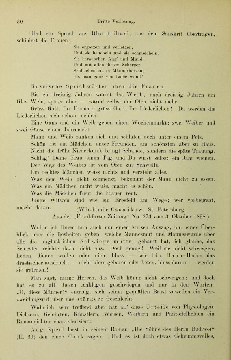 Und ein Spruch ans Bhartrihari, aus dem Sanskrit ül)ertrag‘en^ schildert die Frauen : Sie ergötzen und verletzen, Und sie heucheln und sie schmeicheln, Sie herauscheu Aug' und Mund: Und mit allen diesen Scherzen Schleichen sie in Männerherzen, Bis man ganz von Liebe vumd! B u s s i s c h e S p r i c h w ö r t e r ü b e r die F r a u e n : Bis zu dreissig Jahren wärmt das Weib, nach dreissig Jahren ein (xlas Wein, später aber — wärmt selbst der Ofen nicht mehr. (jrUss Gott, Ihr Frauen: grüss Gott, Ihr Liederlichen! Da werden die Liederlichen sich schon melden. Eine Gans und ein Weib geben einen Wochenmarkt; zwei Weiber und zwei Gänse einen Jahrmarkt. Mann und Weib zanken sich und schlafen doch unter einem Pelz. Schön ist ein Mädchen unter Freunden, am schönsten aber zu Haus. Nicht die frühe Niederkunft bringt Schande, sondern die späte Trauung. Schlag* Deine Frau einen Tag und Du wirst selbst ein Jahr weinen. Der Weg des Weibes ist vom Ofen zur Schwelle. Ein rechtes Mädchen weiss nichts und versteht alles. Was dem Weib nicht schmeckt. l)ekommt der Mann nicht zu essen. Was ein Mädchen nicht weiss, macht es schön. Was die Mädchen freut, die Frauen reut. Junge Witwen sind wie ein Erbsfeld am Wege; wer voi-beigeht, nascht daran. (W1 a d i m i r C z u m i k o w, St. Petersburg. Aus der „Frankfurter Zeitung“ No. 273 vom 3. Oktober 1898.) Wollte ich Ihnen nun auch nur einen kurzen Auszug, nur einen Über- blick ül)er die Bosheiten geben, welche Mannesmut und Manneswürde über alle die unglücklichen Schwiegermütter gehäuft hat, ich glaube, das Semester reichte dazu nicht aus. Doch genug! Weil sie nicht scIiaveigen, lieben, dienen wollen oder nicht bloss — wie Ida Hahn-Hahn das drastischer ausdrückt — nicht bloss gebären oder beten, bloss darum — Averden sie getreten! Man sagt, meine Herren, das Weil) könne nicht scliAveigen; und doch hat es zu alU diesen Anklagen geschwiegen und nur in den Worten: ..0, diese Männer!“ entringt sich seiner gequälten Brust zuweilen ein Ver- zAveiflungsrnf über das stärkere Geschlecht. Wahrlich sehr L’elfend aber hat all' diese Urteile von Physiologen, Dichtern, Gelehrten. Künstlern, Weisen. Weibern und Pantotfelhelden ein B omandichter charakterisiert: Aug. Sperl lässt in seinem Boma]i ..Die Söhne des Herrn BudiAvoi“ (II. (39) den einen (^ok sagen: ..Und es ist doch etAvas Geheimnisvolles,