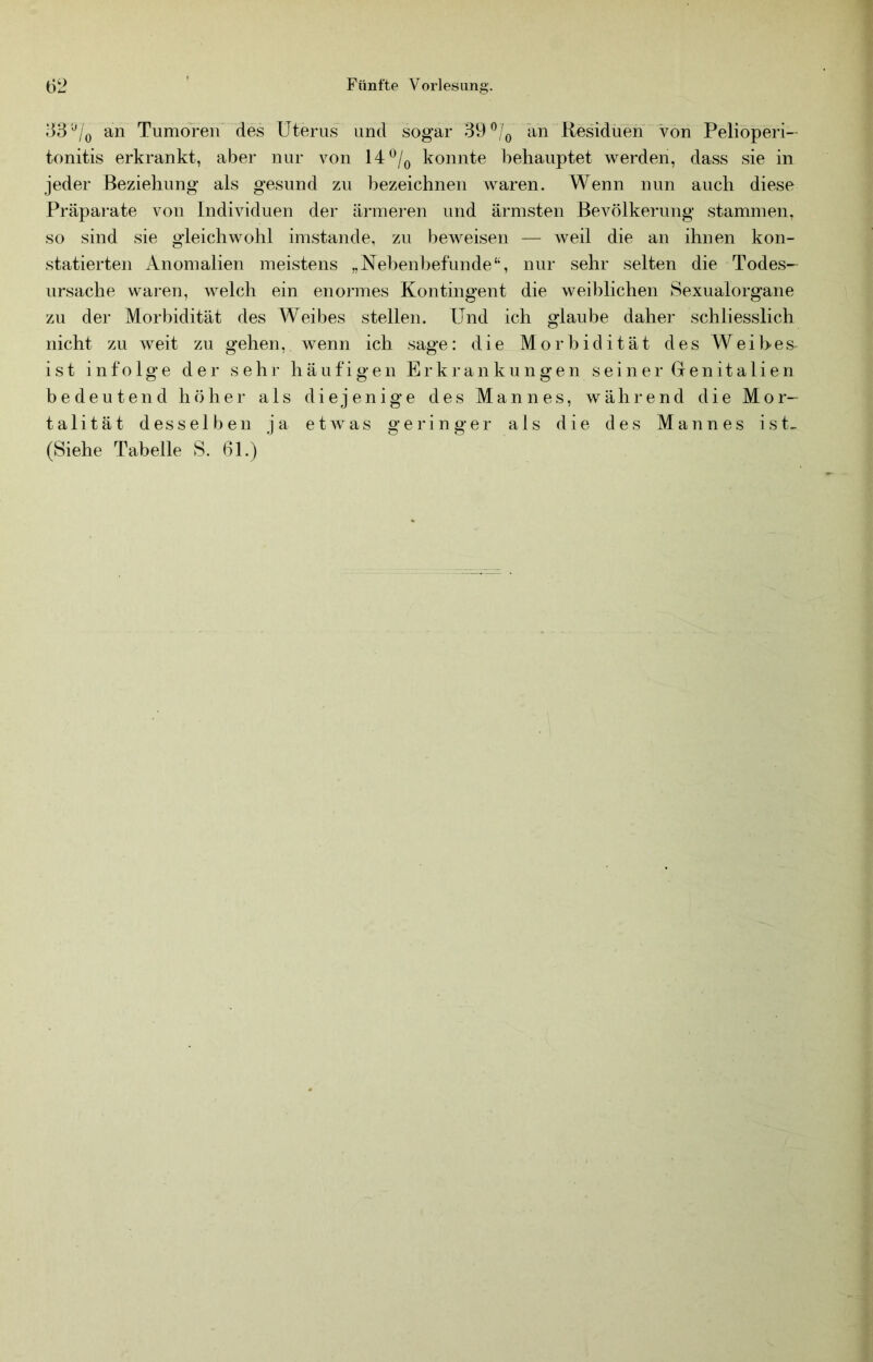 .‘33an Tumoren des Uterus und sogar 39 ^/o an Residuen von Pelioperi- tonitis erkrankt, aber nur von 14^/q konnte behauptet Averden, dass sie in jeder Beziehung als gesund zu bezeichnen Avaren. Wenn nun auch diese Präparate von Individuen der ärmeren und ärmsten Bevölkerung stammen, so sind sie gleicliAAmhl imstande, zu beAA^eisen — Aveil die an ihnen kon- statierten Anomalien meistens „Nehenbefunde'S nur sehr selten die Todes- ursache waren, Avelch ein enormes Kontingent die Aveiblichen Sexualorgane zu der Morbidität des Weibes stellen. Und ich glaube daher schliesslich nicht zu Aveit zu gehen, Avenn ich sage: die Morbidität des Weihes ist infolge der sehr häufigen Erkrankungen seiner Genitalien bedeutend höher als diejenige des Mannes, während die Mor- talität desselben ja etAvas geringer als die des Mannes ist^ (Siehe Tabelle S. 61.)