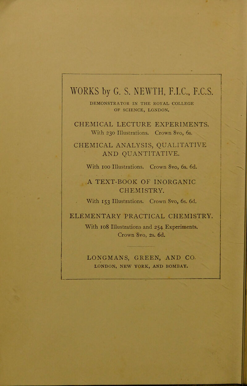 WORKS by G. S. NEWTH, F.I.C., F.C.S. DEMONSTRATOR IN THE ROYAL COLLEGE OF SCIENCE, LONDON, CHEMICAL LECTURE EXPERIMENTS. With 230 Illustrations. Crown 8vo, 6s. CHEMICAL ANALYSIS, QUALITATIVE AND QUANTITATIVE. With 100 Illustrations. Crown 8vo, 6s. 6d. ! A TEXT-BOOK OF INORGANIC CHEMISTRY. With 153 Illustrations. Crown 8vo, 6s. 6d. ELEMENTARY PRACTICAL CHEMISTRY. With 108 Illustrations and 254 Experiments. Crown 8vo, 2s. 6d. LONGMANS, GREEN, AND CO. LONDON, NEW YORK, AND BOMBAY.