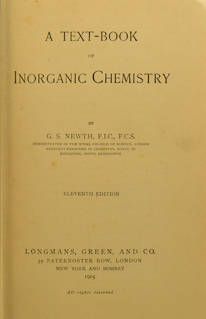 A TEXT-BOOK OF Inorganic Chemistry BY G. S. NEWTH, F.I.C., F.C.S. DEMONSTRATOR IN THE ROYAL COLLEGE OF SCIENCE, LONDON ASSISTANT-EXAMINER IN CHEMISTRY, BOARD OF EDUCATION, SOUTH KENSINGTON ELEVENTH EDITION LONGMANS, GREEN, AND CO. 39 PATERNOSTER ROW, LONDON NEW YORK AND BOMBAY 1905 All rights reserved
