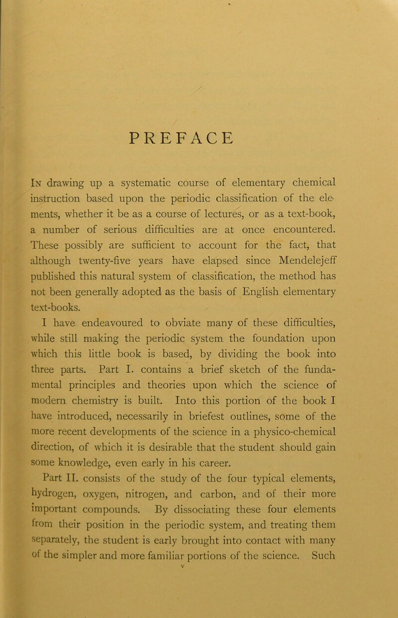 / PREFACE In drawing up a systematic course of elementary chemical instruction based upon the periodic classification of the ele- ments, whether it be as a course of lectures, or as a text-book, a number of serious difficulties are at once encountered. These possibly are sufficient to account for the fact, that although twenty-five years have elapsed since Mendelejeff published this natural system of classification, the method has not been generally adopted as the basis of English elementary text-books. I have endeavoured to obviate many of these difficulties, while still making the periodic system the foundation upon which this little book is based, by dividing the book into three parts. Part I. contains a brief sketch of the funda- mental principles and theories upon which the science of modern chemistry is built. Into this portion of the book I have introduced, necessarily in briefest outlines, some of the more recent developments of the science in a physico-chemical direction, of which it is desirable that the student should gain some knowledge, even early in his career. Part II. consists of the study of the four typical elements, hydrogen, oxygen, nitrogen, and carbon, and of their more important compounds. By dissociating these four elements from their position in the periodic system, and treating them separately, the student is early brought into contact with many of the simpler and more familiar portions of the science. Such