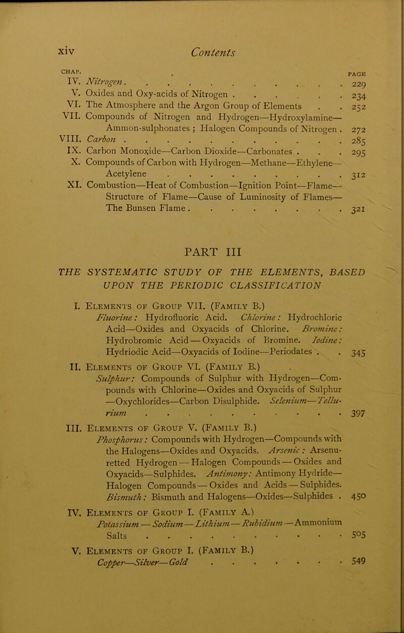 CHAP. IV. Nitrogen. .......... V. Oxides and Oxy-acids of Nitrogen VI. The Atmosphere and the Argon Group of Elements VII. Compounds of Nitrogen and Hydrogen—Hydroxylamine— Ammon-sulphonates ; Halogen Compounds of Nitrogen . VIII. Carbon ........... IX. Carbon Monoxide—Carbon Dioxide—Carbonates . X. Compounds of Carbon with Hydrogen—Methane—Ethylene— Acetylene XI. Combustion—Heat of Combustion—Ignition Point—Flame— Structure of Flame—Cause of Luminosity of Flames— The Bunsen Flame . ....... PAGE 229 234 252 272 285 295 312 321 PART III THE SYSTEMATIC STUDY OF THE ELEMENTS, BASED UPON THE PERIODIC CLASSIFICATION I. Elements of Group VII. (Family B.) Fluorine: Hydrofluoric Acid. Chlorine: Hydrochloric Acid—Oxides and Oxyacids of Chlorine. Bromine: Hydrobromic Acid — Oxyacids of Bromine. Iodine: Hydriodic Acid—Oxyacids of Iodine—Periodates . . 345 II. Elements of Group VI. (Family B.) Sulphur: Compounds of Sulphur with Hydrogen—Com- pounds with Chlorine—Oxides and Oxyacids of Sulphur —Oxychlorides—Carbon Disulphide. Selenium—Tellu- rium .......... 39 7 III. Elements of Group V. (Family B.) Phosphorus: Compounds with Hydrogen—Compounds with the Halogens—Oxides and Oxyacids. Arsenic: Arsenu- retted Hydrogen — Halogen Compounds — Oxides and Oxyacids—Sulphides. Antimo7iy: Antimony Hydride— Halogen Compounds — Oxides and Acids — Sulphides. Bismuth: Bismuth and Halogens—Oxides—Sulphides . 450 IV. Elements of Group I. (Family A.) Potassium — Sodium—Lithium — Rubidititn—Ammonium Salts V. Elements of Group I. (Family B.) Copper—Silver— Gold - 549