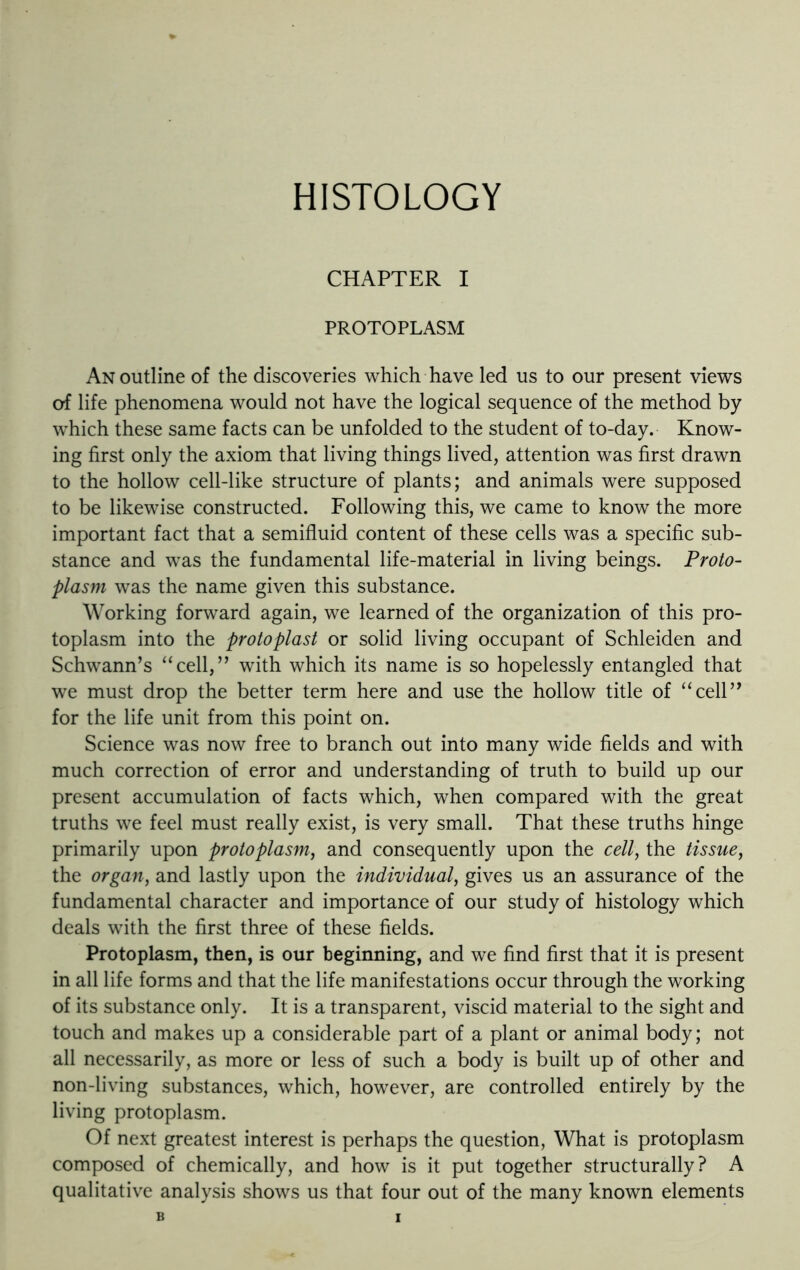 HISTOLOGY CHAPTER I PROTOPLASM An outline of the discoveries which have led us to our present views of life phenomena would not have the logical sequence of the method by which these same facts can be unfolded to the student of to-day. Know- ing first only the axiom that living things lived, attention was first drawn to the hollow cell-like structure of plants; and animals were supposed to be likewise constructed. Following this, we came to know the more important fact that a semifluid content of these cells was a specific sub- stance and was the fundamental life-material in living beings. Proto- plasm was the name given this substance. Working forward again, we learned of the organization of this pro- toplasm into the protoplast or solid living occupant of Schleiden and Schwann’s “cell,” with which its name is so hopelessly entangled that we must drop the better term here and use the hollow title of “cell” for the life unit from this point on. Science was now free to branch out into many wide fields and with much correction of error and understanding of truth to build up our present accumulation of facts which, when compared with the great truths we feel must really exist, is very small. That these truths hinge primarily upon protoplasm, and consequently upon the cell, the tissue, the organ, and lastly upon the individual, gives us an assurance of the fundamental character and importance of our study of histology which deals with the first three of these fields. Protoplasm, then, is our beginning, and we find first that it is present in all life forms and that the life manifestations occur through the working of its substance only. It is a transparent, viscid material to the sight and touch and makes up a considerable part of a plant or animal body; not all necessarily, as more or less of such a body is built up of other and non-living substances, which, however, are controlled entirely by the living protoplasm. Of next greatest interest is perhaps the question, What is protoplasm composed of chemically, and how is it put together structurally? A qualitative analysis shows us that four out of the many known elements