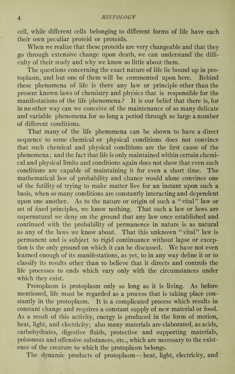 cell, while different cells belonging to different forms of life have each their own peculiar proteid or proteids. When we realize that these proteids are very changeable and that they go through extensive change upon death, we can understand the diffi- culty of their study and why we know so little about them. The questions concerning the exact nature of life lie bound up in pro- toplasm, and but one of them will be commented upon here. Behind these phenomena of life is there any law or principle other than the present known laws of chemistry and physics that is responsible for the manifestations of the life phenomena ? It is our belief that there is, for in no other way can we conceive of the maintenance of so many delicate and variable phenomena for so long a period through so large a number of different conditions. That many of the life phenomena can be shown to have a direct sequence to some chemical or physical conditions does not convince that such chemical and physical conditions are the first cause of the phenomena; and the fact that life is only maintained within certain chemi- cal and physical limits and conditions again does not show that even such conditions are capable of maintaining it for even a short time. The mathematical law of probability and chance would alone convince one of the futility of trying to make matter live for an instant upon such a basis, when so many conditions are constantly interacting and dependent upon one another. As to the nature or origin of such a “vital” law or set of fixed principles, we know nothing. That such a law or laws are supernatural we deny on the ground that any law once established and continued with the probability of permanence in nature is as natural as any of the laws we know about. That this unknown “vital” law is permanent and is subject to rigid continuance without lapse or excep- tion is the only ground on which it can be discussed. We have not even learned enough of its manifestations, as yet, to in any way define it or to classify its results other than to believe that it directs and controls the life processes to ends which vary only with the circumstances under which they exist. Protoplasm is protoplasm only so long as it is living. As before mentioned, life must be regarded as a process that is taking place con- stantly in the protoplasm. It is a complicated process which results in constant change and requires a constant supply of new material or food. As a result of this activity, energy is produced in the form of motion, heat, light, and electricity; also many materials are elaborated, as acids, carbohydrates, digestive fluids, protective and supporting materials, poisonous and offensive substances, etc., which are necessary to the exist- ence of the creature to which the protoplasm belongs. The dynamic products of protoplasm—heat, light, electricity, and