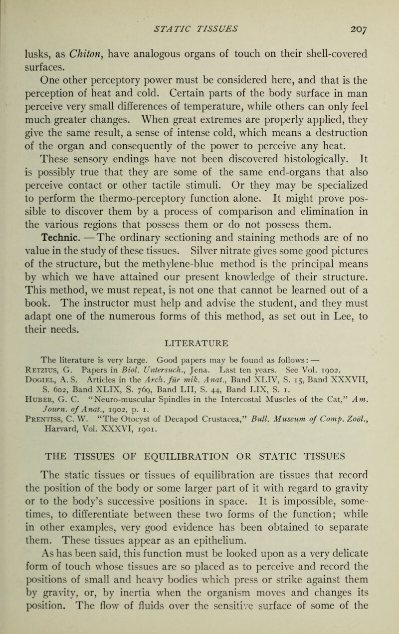 lusks, as Chiton, have analogous organs of touch on their shell-covered surfaces. One other perceptory power must be considered here, and that is the perception of heat and cold. Certain parts of the body surface in man perceive very small differences of temperature, while others can only feel much greater changes. When great extremes are properly applied, they give the same result, a sense of intense cold, which means a destruction of the organ and consequently of the power to perceive any heat. These sensory endings have not been discovered histologically. It is possibly true that they are some of the same end-organs that also perceive contact or other tactile stimuli. Or they may be specialized to perform the thermo-perceptory function alone. It might prove pos- sible to discover them by a process of comparison and elimination in the various regions that possess them or do not possess them. Technic. —The ordinary sectioning and staining methods are of no value in the study of these tissues. Silver nitrate gives some good pictures of the structure, but the methylene-blue method is the principal means by which we have attained our present knowledge of their structure. This method, we must repeat, is not one that cannot be learned out of a book. The instructor must help and advise the student, and they must adapt one of the numerous forms of this method, as set out in Lee, to their needs. LITERATURE The literature is very large. Good papers may be found as follows: — Retzius, G. Papers in Biol. Untersuch., Jena. Last ten years. See Vol. 1902. Dogiel, A. S. Articles in the Arch, fur mik. Anat., Band XLIV, S. 15, Band XXXVII, S. 602, Band XLTX, S. 769, Band LII, S. 44, Band LIX, S. 1. Huber, G. C. “Neuro-muscular Spindles in the Intercostal Muscles of the Cat,” Am. Journ. of Anat., 1902, p. 1. Prentiss, C. W. “The Otocvst of Decapod Crustacea,” Bull. Museum of Comp. Zobl., Harvard, Vol. XXXVI, 1901. THE TISSUES OF EQUILIBRATION OR STATIC TISSUES The static tissues or tissues of equilibration are tissues that record the position of the body or some larger part of it with regard to gravity or to the body’s successive positions in space. It is impossible, some- times, to differentiate between these two forms of the function; while in other examples, very good evidence has been obtained to separate them. These tissues appear as an epithelium. As has been said, this function must be looked upon as a very delicate form of touch whose tissues are so placed as to perceive and record the positions of small and heavy bodies which press or strike against them by gravity, or, by inertia when the organism moves and changes its position. The flow of fluids over the sensitive surface of some of the
