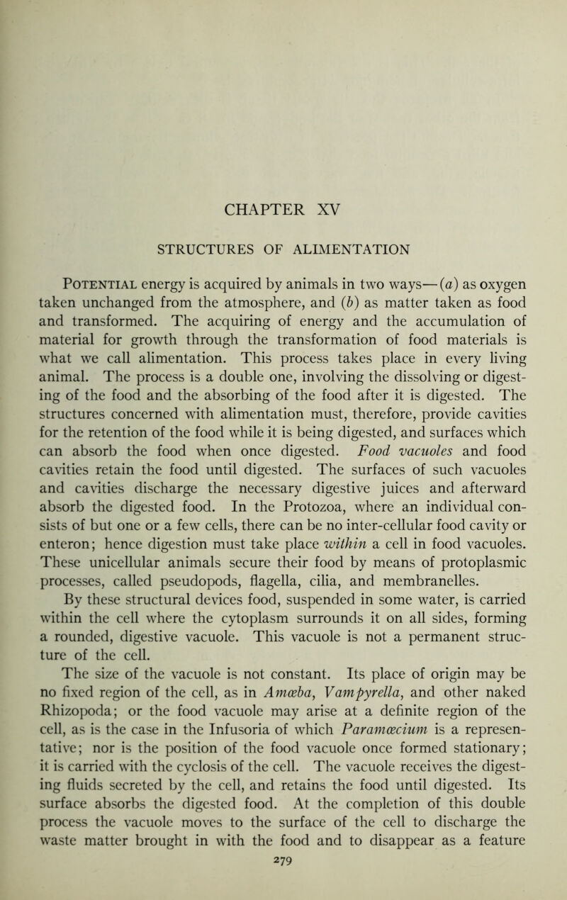 CHAPTER XV STRUCTURES OF ALIMENTATION Potential energy is acquired by animals in two ways—(a) as oxygen taken unchanged from the atmosphere, and (b) as matter taken as food and transformed. The acquiring of energy and the accumulation of material for growth through the transformation of food materials is what we call alimentation. This process takes place in every living animal. The process is a double one, involving the dissolving or digest- ing of the food and the absorbing of the food after it is digested. The structures concerned with alimentation must, therefore, provide cavities for the retention of the food while it is being digested, and surfaces which can absorb the food when once digested. Food vacuoles and food cavities retain the food until digested. The surfaces of such vacuoles and cavities discharge the necessary digestive juices and afterward absorb the digested food. In the Protozoa, where an individual con- sists of but one or a few cells, there can be no inter-cellular food cavity or enteron; hence digestion must take place within a cell in food vacuoles. These unicellular animals secure their food by means of protoplasmic processes, called pseudopods, flagella, cilia, and membranelles. By these structural devices food, suspended in some water, is carried within the cell where the cytoplasm surrounds it on all sides, forming a rounded, digestive vacuole. This vacuole is not a permanent struc- ture of the cell. The size of the vacuole is not constant. Its place of origin may be no fixed region of the cell, as in Amoeba, Vampyrella, and other naked Rhizopoda; or the food vacuole may arise at a definite region of the cell, as is the case in the Infusoria of which Paramoecium is a represen- tative; nor is the position of the food vacuole once formed stationary; it is carried with the cyclosis of the cell. The vacuole receives the digest- ing fluids secreted by the cell, and retains the food until digested. Its surface absorbs the digested food. At the completion of this double process the vacuole moves to the surface of the cell to discharge the waste matter brought in with the food and to disappear as a feature