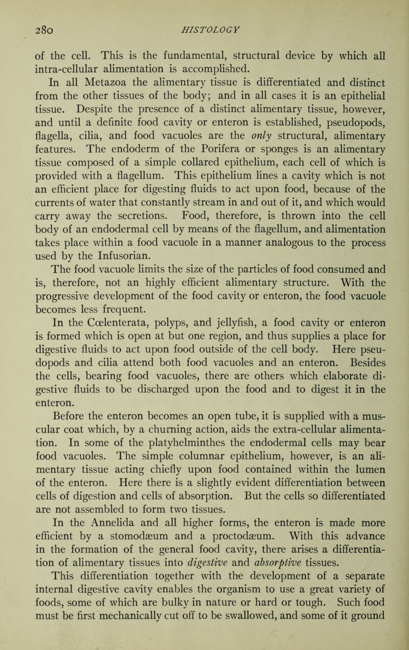 of the cell. This is the fundamental, structural device by which all intra-cellular alimentation is accomplished. In all Metazoa the alimentary tissue is differentiated and distinct from the other tissues of the body; and in all cases it is an epithelial tissue. Despite the presence of a distinct alimentary tissue, however, and until a definite food cavity or enteron is established, pseudopods, flagella, cilia, and food vacuoles are the only structural, alimentary features. The endoderm of the Porifera or sponges is an alimentary tissue composed of a simple collared epithelium, each cell of which is provided with a flagellum. This epithelium lines a cavity which is not an efficient place for digesting fluids to act upon food, because of the currents of water that constantly stream in and out of it, and which would carry away the secretions. Food, therefore, is thrown into the cell body of an endodermal cell by means of the flagellum, and alimentation takes place within a food vacuole in a manner analogous to the process used by the Infusorian. The food vacuole limits the size of the particles of food consumed and is, therefore, not an highly efficient alimentary structure. With the progressive development of the food cavity or enteron, the food vacuole becomes less frequent. In the Coelenterata, polyps, and jellyfish, a food cavity or enteron is formed which is open at but one region, and thus supplies a place for digestive fluids to act upon food outside of the cell body. Here pseu- dopods and cilia attend both food vacuoles and an enteron. Besides the cells, bearing food vacuoles, there are others which elaborate di- gestive fluids to be discharged upon the food and to digest it in the enteron. Before the enteron becomes an open tube, it is supplied with a mus- cular coat which, by a churning action, aids the extra-cellular alimenta- tion. In some of the platyhelminthes the endodermal cells may bear food vacuoles. The simple columnar epithelium, however, is an ali- mentary tissue acting chiefly upon food contained within the lumen of the enteron. Here there is a slightly evident differentiation between cells of digestion and cells of absorption. But the cells so differentiated are not assembled to form two tissues. In the Annelida and all higher forms, the enteron is made more efficient by a stomodaeum and a proctodaeum. With this advance in the formation of the general food cavity, there arises a differentia- tion of alimentary tissues into digestive and absorptive tissues. This differentiation together with the development of a separate internal digestive cavity enables the organism to use a great variety of foods, some of which are bulky in nature or hard or tough. Such food must be first mechanically cut off to be swallowed, and some of it ground