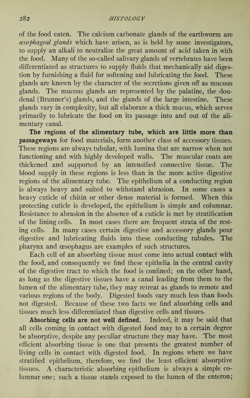 of the food eaten. The calcium carbonate glands of the earthworm are oesophageal glands which have arisen, as is held by some investigators, to supply an alkali to neutralize the great amount of acid taken in with the food. Many of the so-called salivary glands of vertebrates have been differentiated as structures to supply fluids that mechanically aid diges- tion by furnishing a fluid for softening and lubricating the food. These glands are known by the character of the secretions given off as mucous glands. The mucous glands are represented by the palatine, the dou- denal (Brunner’s) glands, and the glands of the large intestine. These glands vary in complexity, but all elaborate a thick mucus, which serves primarily to lubricate the food on its passage into and out of the ali- mentary canal. The regions of the alimentary tube, which are little more than passageways for food materials, form another class of accessory tissues. These regions are always tubular, with lumina that are narrow when not functioning and with highly developed walls. The muscular coats are thickened and supported by an intensified connective tissue. The blood supply in these regions is less than in the more active digestive regions of the alimentary tube. The epithelium of a conducting region is always heavy and suited to withstand abrasion. In some cases a heavy cuticle of chitin or other dense material is formed. When this protecting cuticle is developed, the epithelium is simple and columnar. Resistance to abrasion in the absence of a cuticle is met by stratification of the lining cells. In most cases there are frequent strata of the rest- ing cells. In many cases certain digestive and accessory glands pour digestive and lubricating fluids into these conducting tubules. The pharynx and oesophagus are examples of such structures. Each cell of an absorbing tissue must come into actual contact with the food, and consequently we find these epithelia in the central cavity of the digestive tract to which the food is confined; on the other hand, as long as the digestive tissues have a canal leading from them to the lumen of the alimentary tube, they may retreat as glands to remote and various regions of the body. Digested foods vary much less than foods not digested. Because of these two facts we find absorbing cells and tissues much less differentiated than digestive cells and tissues. Absorbing cells are not well defined. Indeed, it may be said that all cells coming in contact with digested food may to a certain degree be absorptive, despite any peculiar structure they may have. The most efficient absorbing tissue is one that presents the greatest number of living cells in contact with digested food. In regions where we have stratified epithelium, therefore, we find the least efficient absorptive tissues. A characteristic absorbing epithelium is always a simple co- lumnar one; such a tissue stands exposed to the lumen of the enteron;