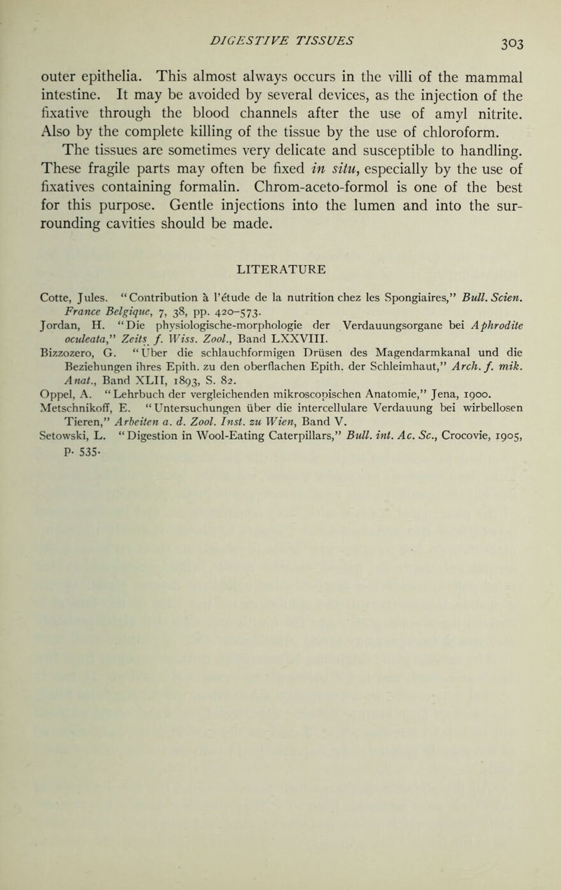 outer epithelia. This almost always occurs in the villi of the mammal intestine. It may be avoided by several devices, as the injection of the fixative through the blood channels after the use of amyl nitrite. Also by the complete killing of the tissue by the use of chloroform. The tissues are sometimes very delicate and susceptible to handling. These fragile parts may often be fixed in situ, especially by the use of fixatives containing formalin. Chrom-aceto-formol is one of the best for this purpose. Gentle injections into the lumen and into the sur- rounding cavities should be made. LITERATURE Cotte, Jules. “Contribution a l’etude de la nutrition chez les Spongiaires,” Bull. Scien. France Belgique, 7, 38, pp. 420-573. Jordan, H. “Die physiologische-morphologie der Verdauungsorgane bei Aphrodite oculeata,” Zeits f. Wiss. Zool., Band LXXVIII. Bizzozero, G. “Uber die schlauchformigen Driisen des Magendarmkanal und die Beziehungen ihres Epith. zu den oberflachen Epith. der Schleimllaut,,, Arch. f. mik. Anat., Band XLII, 1893, S. 82. Oppel, A. “Lehrbuch der vergleichenden mikroscopischen Anatomie,” Jena, 1900. Metschnikoff, E. “ Untersuchungen liber die intercellulare Verdauung bei wirbellosen Tieren,” Arbeiten a. d. Zool. Inst, zu Wien, Band V. Setowski, L. “Digestion in Wool-Eating Caterpillars,” Bull. int. Ac. Sc., Crocovie, 1905, P- 535-