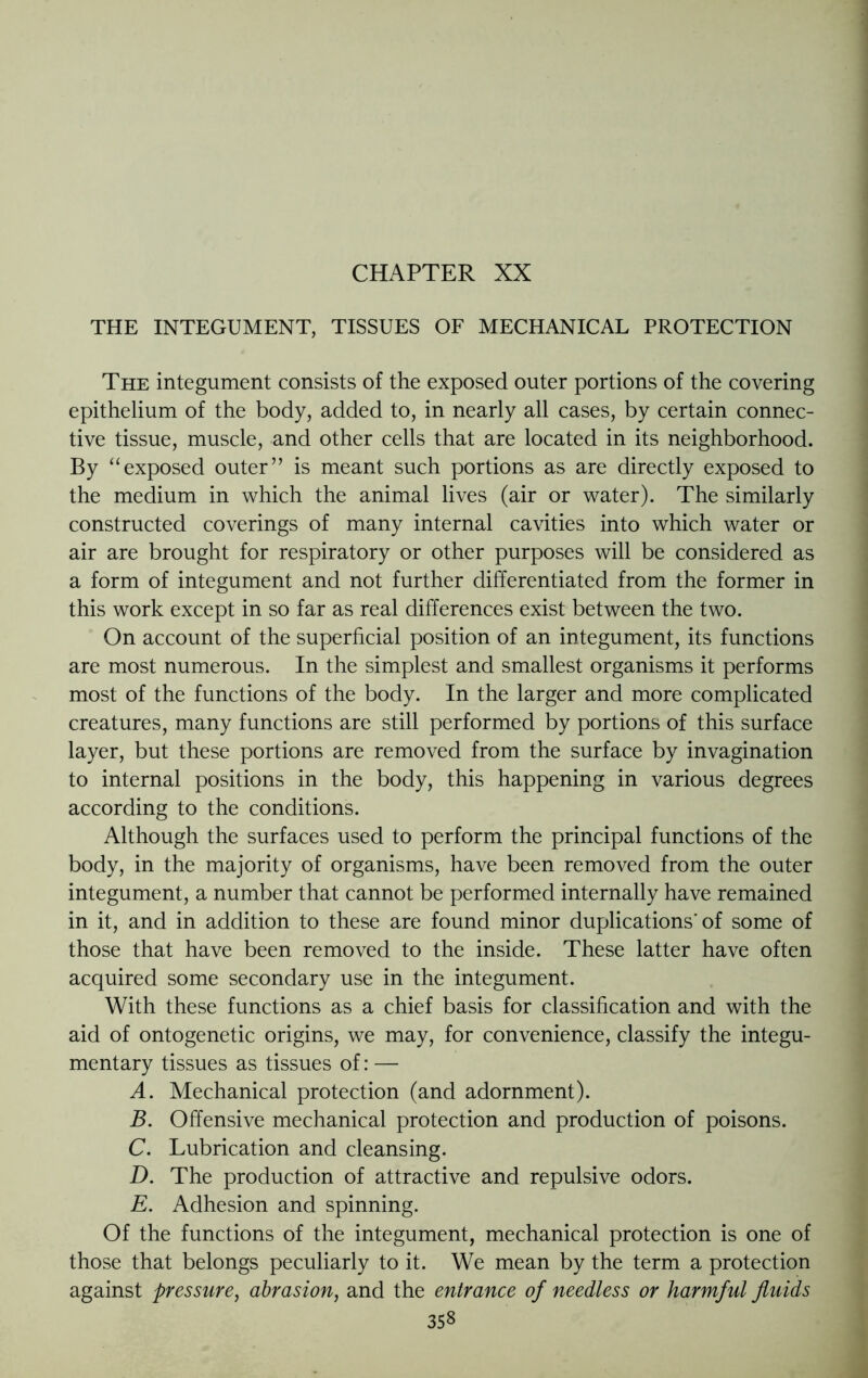 CHAPTER XX THE INTEGUMENT, TISSUES OF MECHANICAL PROTECTION The integument consists of the exposed outer portions of the covering epithelium of the body, added to, in nearly all cases, by certain connec- tive tissue, muscle, and other cells that are located in its neighborhood. By “exposed outer” is meant such portions as are directly exposed to the medium in which the animal lives (air or water). The similarly constructed coverings of many internal cavities into which water or air are brought for respiratory or other purposes will be considered as a form of integument and not further differentiated from the former in this work except in so far as real differences exist between the two. On account of the superficial position of an integument, its functions are most numerous. In the simplest and smallest organisms it performs most of the functions of the body. In the larger and more complicated creatures, many functions are still performed by portions of this surface layer, but these portions are removed from the surface by invagination to internal positions in the body, this happening in various degrees according to the conditions. Although the surfaces used to perform the principal functions of the body, in the majority of organisms, have been removed from the outer integument, a number that cannot be performed internally have remained in it, and in addition to these are found minor duplications'of some of those that have been removed to the inside. These latter have often acquired some secondary use in the integument. With these functions as a chief basis for classification and with the aid of ontogenetic origins, we may, for convenience, classify the integu- mentary tissues as tissues of: — A. Mechanical protection (and adornment). B. Offensive mechanical protection and production of poisons. C. Lubrication and cleansing. D. The production of attractive and repulsive odors. E. Adhesion and spinning. Of the functions of the integument, mechanical protection is one of those that belongs peculiarly to it. We mean by the term a protection against pressure, abrasion, and the entrance of needless or harmful fluids