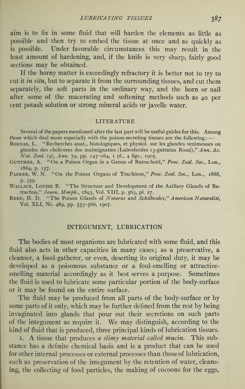 aim is to fix in some fluid that will harden the elements as little as possible and then try to embed the tissue at once and as quickly as is possible. Under favorable circumstances this may result in the least amount of hardening, and, if the knife is very sharp, fairly good sections may be obtained. If the horny matter is exceedingly refractory it is better not to try to cut it in situ, but to separate it from the surrounding tissues, and cut them separately, the soft parts in the ordinary way, and the horn or nail after some of the macerating and softening methods such as 40 per cent potash solution or strong mineral acids or javelle water. LITERATURE Several of the papers mentioned after the last part will be useful guides for this. Among those which deal more especially with the poison-secreting tissues are the following: — Bordas, L. “Recherches anat., histologiques, et physiol, sur les glandes venimeuses ou glandes des cheliceres des malmignattes (Lalrodecties 13-guttatus Rossi),” Ann. Ac. Nat. Zool. (9), Ann. yg, pp. 147-164, 1 pi., 4 figs., 1905. Gunther, A. “On a Poison Organ in a Genus of Batrachoid,” Proc. Zool. Soc., Lon., 1864, p. 157. Parker, W. N. “On the Poison Organs of Trachinus,” Proc. Zool. Soc., Lon., 1888, P- 359- Wallace, Louise B. “The Structure and Development of the Axillary Glands of Ba- trachus,” Journ. Morph., 1893, Vol. VIII, p. 563, pi. 27. Reed, H. D. “The Poison Glands of Noturus and Schilbeodes,” American Naturalist, Vol. XLI, Nr. 489, pp. 553-566, 1907. INTEGUMENT, LUBRICATION The bodies of most organisms are lubricated with some fluid, and this fluid also acts in other capacities in many cases; as a preservative, a cleanser, a food-gatherer, or even, deserting its original duty, it may be developed as a poisonous substance or a foul-smelling or attractive- smelling material accordingly as it best serves a purpose. Sometimes the fluid is used to lubricate some particular portion of the body-surface or it may be found on the entire surface. The fluid may be produced from all parts of the body-surface or by some parts of it only, which may be further defined from the rest by being invaginated into glands that pour out their secretions on such parts of the integument as require it. We may distinguish, according to the kind of fluid that is produced, three principal kinds of lubrication tissues. 1. A tissue that produces a slimy material called mucin. This sub- stance has a definite chemical basis and is a product that can be used for other internal processes or external processes than those of lubrication, such as preservation of the integument by the retention of water, cleans- ing, the collecting of food particles, the making of cocoons for the eggs,